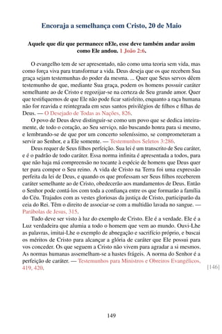 Encoraja a semelhança com Cristo, 20 de Maio

  Aquele que diz que permanece nEle, esse deve também andar assim
                     como Ele andou. 1 João 2:6.

    O evangelho tem de ser apresentado, não como uma teoria sem vida, mas
como força viva para transformar a vida. Deus deseja que os que recebem Sua
graça sejam testemunhas do poder da mesma. ... Quer que Seus servos dêem
testemunho de que, mediante Sua graça, podem os homens possuir caráter
semelhante ao de Cristo e regozijar-se na certeza de Seu grande amor. Quer
que testiﬁquemos de que Ele não pode ﬁcar satisfeito, enquanto a raça humana
não for reavida e reintegrada em seus santos privilégios de ﬁlhos e ﬁlhas de
Deus. — O Desejado de Todas as Nações, 826.
    O povo de Deus deve distinguir-se como um povo que se dedica inteira-
mente, de todo o coração, ao Seu serviço, não buscando honra para si mesmo,
e lembrando-se de que por um concerto soleníssimo, se comprometeram a
servir ao Senhor, e a Ele somente. — Testemunhos Seletos 3:286.
    Deus requer de Seus ﬁlhos perfeição. Sua lei é um transcrito de Seu caráter,
e é o padrão de todo caráter. Essa norma inﬁnita é apresentada a todos, para
que não haja má compreensão no tocante à espécie de homens que Deus quer
ter para compor o Seu reino. A vida de Cristo na Terra foi uma expressão
perfeita da lei de Deus, e quando os que professam ser Seus ﬁlhos receberem
caráter semelhante ao de Cristo, obedecerão aos mandamentos de Deus. Então
o Senhor pode contá-los com toda a conﬁança entre os que formarão a família
do Céu. Trajados com as vestes gloriosas da justiça de Cristo, participarão da
ceia do Rei. Têm o direito de associar-se com a multidão lavada no sangue. —
Parábolas de Jesus, 315.
    Tudo deve ser visto à luz do exemplo de Cristo. Ele é a verdade. Ele é a
Luz verdadeira que alumia a todo o homem que vem ao mundo. Ouvi-Lhe
as palavras, imitai-Lhe o exemplo de abnegação e sacrifício próprio, e buscai
os méritos de Cristo para alcançar a glória de caráter que Ele possui para
vos conceder. Os que seguem a Cristo não vivem para agradar a si mesmos.
As normas humanas assemelham-se a hastes frágeis. A norma do Senhor é a
perfeição de caráter. — Testemunhos para Ministros e Obreiros Evangélicos,
419, 420.                                                                          [146]




                                     149
 