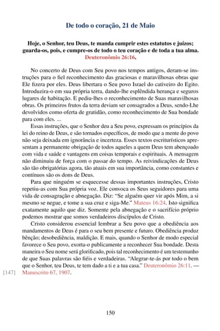 De todo o coração, 21 de Maio

          Hoje, o Senhor, teu Deus, te manda cumprir estes estatutos e juízos;
        guarda-os, pois, e cumpre-os de todo o teu coração e de toda a tua alma.
                                 Deuteronômio 26:16.

             No concerto de Deus com Seu povo nos tempos antigos, deram-se ins-
        truções para o ﬁel reconhecimento das graciosas e maravilhosas obras que
        Ele ﬁzera por eles. Deus libertara o Seu povo Israel do cativeiro do Egito.
        Introduzira-o em sua própria terra, dando-lhe esplêndida herança e seguros
        lugares de habitação. E pediu-lhes o reconhecimento de Suas maravilhosas
        obras. Os primeiros frutos da terra deviam ser consagrados a Deus, sendo-Lhe
        devolvidos como oferta de gratidão, como reconhecimento de Sua bondade
        para com eles. ...
             Essas instruções, que o Senhor deu a Seu povo, expressam os princípios da
        lei do reino de Deus, e são tornados especíﬁcos, de modo que a mente do povo
        não seja deixada em ignorância e incerteza. Esses textos escriturísticos apre-
        sentam a permanente obrigação de todos aqueles a quem Deus tem abençoado
        com vida e saúde e vantagens em coisas temporais e espirituais. A mensagem
        não diminuiu de força com o passar do tempo. As reivindicações de Deus
        são tão obrigatórias agora, tão atuais em sua importância, como constantes e
        contínuos são os dons de Deus.
             Para que ninguém se esquecesse dessas importantes instruções, Cristo
        repetiu-as com Sua própria voz. Ele convoca os Seus seguidores para uma
        vida de consagração e abnegação. Diz: “Se alguém quer vir após Mim, a si
        mesmo se negue, e tome a sua cruz e siga-Me.” Mateus 16:24. Isto signiﬁca
        exatamente aquilo que diz. Somente pela abnegação e o sacrifício próprio
        podemos mostrar que somos verdadeiros discípulos de Cristo.
             Cristo considerou essencial lembrar a Seu povo que a obediência aos
        mandamentos de Deus é para o seu bem presente e futuro. Obediência produz
        bênção; desobediência, maldição. E mais, quando o Senhor de modo especial
        favorece o Seu povo, exorta-o publicamente a reconhecer Sua bondade. Desta
        maneira o Seu nome será gloriﬁcado, pois tal reconhecimento é um testemunho
        de que Suas palavras são ﬁéis e verdadeiras. “Alegrar-te-ás por todo o bem
        que o Senhor, teu Deus, te tem dado a ti e a tua casa.” Deuteronômio 26:11. —
[147]   Manuscrito 67, 1907.




                                            150
 