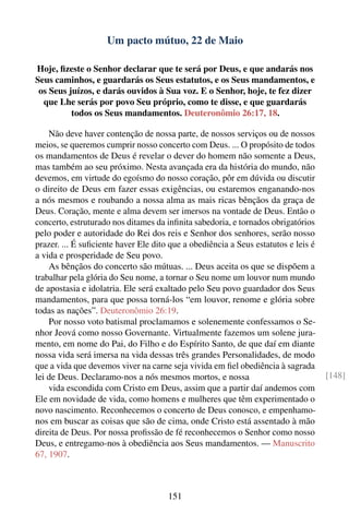 Um pacto mútuo, 22 de Maio

Hoje, ﬁzeste o Senhor declarar que te será por Deus, e que andarás nos
Seus caminhos, e guardarás os Seus estatutos, e os Seus mandamentos, e
 os Seus juízos, e darás ouvidos à Sua voz. E o Senhor, hoje, te fez dizer
  que Lhe serás por povo Seu próprio, como te disse, e que guardarás
          todos os Seus mandamentos. Deuteronômio 26:17, 18.

    Não deve haver contenção de nossa parte, de nossos serviços ou de nossos
meios, se queremos cumprir nosso concerto com Deus. ... O propósito de todos
os mandamentos de Deus é revelar o dever do homem não somente a Deus,
mas também ao seu próximo. Nesta avançada era da história do mundo, não
devemos, em virtude do egoísmo do nosso coração, pôr em dúvida ou discutir
o direito de Deus em fazer essas exigências, ou estaremos enganando-nos
a nós mesmos e roubando a nossa alma as mais ricas bênçãos da graça de
Deus. Coração, mente e alma devem ser imersos na vontade de Deus. Então o
concerto, estruturado nos ditames da inﬁnita sabedoria, e tornados obrigatórios
pelo poder e autoridade do Rei dos reis e Senhor dos senhores, serão nosso
prazer. ... É suﬁciente haver Ele dito que a obediência a Seus estatutos e leis é
a vida e prosperidade de Seu povo.
    As bênçãos do concerto são mútuas. ... Deus aceita os que se dispõem a
trabalhar pela glória do Seu nome, a tornar o Seu nome um louvor num mundo
de apostasia e idolatria. Ele será exaltado pelo Seu povo guardador dos Seus
mandamentos, para que possa torná-los “em louvor, renome e glória sobre
todas as nações”. Deuteronômio 26:19.
    Por nosso voto batismal proclamamos e solenemente confessamos o Se-
nhor Jeová como nosso Governante. Virtualmente fazemos um solene jura-
mento, em nome do Pai, do Filho e do Espírito Santo, de que daí em diante
nossa vida será imersa na vida dessas três grandes Personalidades, de modo
que a vida que devemos viver na carne seja vivida em ﬁel obediência à sagrada
lei de Deus. Declaramo-nos a nós mesmos mortos, e nossa                             [148]
    vida escondida com Cristo em Deus, assim que a partir daí andemos com
Ele em novidade de vida, como homens e mulheres que têm experimentado o
novo nascimento. Reconhecemos o concerto de Deus conosco, e empenhamo-
nos em buscar as coisas que são de cima, onde Cristo está assentado à mão
direita de Deus. Por nossa proﬁssão de fé reconhecemos o Senhor como nosso
Deus, e entregamo-nos à obediência aos Seus mandamentos. — Manuscrito
67, 1907.



                                      151
 
