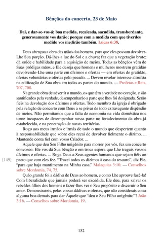Bênçãos do concerto, 23 de Maio

          Dai, e dar-se-vos-á; boa medida, recalcada, sacudida, transbordante,
           generosamente vos darão; porque com a medida com que tiverdes
                        medido vos medirão também. Lucas 6:38.

            Deus abençoa a obra das mãos dos homens, para que eles possam devolver-
        Lhe Sua porção. Dá-lhes a luz do Sol e a chuva; faz que a vegetação brote;
        dá saúde e habilidade para a aquisição de meios. Todas as bênçãos vêm de
        Suas pródigas mãos, e Ele deseja que homens e mulheres mostrem gratidão
        devolvendo-Lhe uma parte em dízimos e ofertas — em ofertas de gratidão,
        ofertas voluntárias e ofertas pelo pecado. ... Devem revelar interesse altruísta
        na ediﬁcação de Sua obra em todas as partes do mundo. — Profetas e Reis,
        707, 708.
            Na grande obra de advertir o mundo, os que têm a verdade no coração, e são
        santiﬁcados pela verdade, desempenharão a parte que lhes foi designada. Serão
        ﬁéis na devolução dos dízimos e ofertas. Todo membro da igreja é obrigado
        pela relação de concerto com Deus a se privar de todo extravagante dispêndio
        de meios. Não permitamos que a falta de economia na vida doméstica nos
        torne incapazes de desempenhar nossa parte no fortalecimento da obra já
        estabelecida, e na penetração de novos territórios.
            Rogo aos meus irmãos e irmãs de todo o mundo que despertem quanto
        à responsabilidade que sobre eles recai de devolver ﬁelmente o dízimo. ...
        Mantende conta ﬁel com vosso Criador. ...
            Aquele que deu Seu Filho unigênito para morrer por vós, fez um concerto
        convosco. Ele vos dá Sua bênção e em troca espera que Lhe tragais vossos
        dízimos e ofertas. ... Roga Deus a Seus agentes humanos que sejam ﬁéis ao
[149]   pacto que com eles fez. “Trazei todos os dízimos à casa do tesouro”, diz Ele,
        “para que haja mantimento na Minha casa.” Malaquias 3:10. — Conselhos
        sobre Mordomia, 74, 75.
            Quão grande foi a dádiva de Deus ao homem, e como Lhe aprouve fazê-la!
        Com liberalidade que jamais poderá ser excedida, Ele deu, para salvar os
        rebeldes ﬁlhos dos homens e fazer-lhes ver o Seu propósito e discernir o Seu
        amor. Demonstrareis, pelas vossas dádivas e ofertas, que não considerais coisa
        alguma boa demais para dar Àquele que “deu o Seu Filho unigênito”? João
        3:16. — Conselhos sobre Mordomia, 19.




                                              152
 