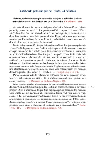 Ratiﬁcado pelo sangue de Cristo, 24 de Maio

    Porque, todas as vezes que comerdes este pão e beberdes o cálice,
   anunciais a morte do Senhor, até que Ele venha. 1 Coríntios 11:26.

     Ao estabelecer o rito sacramental para substituir a Páscoa, Cristo deixou
para a igreja um memorial de Seu grande sacrifício em prol do homem. “Fazei
isto”, disse Ele, “em memória de Mim.” Era esse o ponto de transição entre
duas dispensações e suas duas grandes festas. Uma iria terminar para sempre;
a outra, que Ele acabava de estabelecer, iria substituí-la, e continuar através
dos séculos como o memorial de Sua morte.
     Neste último ato de Cristo, participando com Seus discípulos do pão e do
vinho, Ele Se hipotecou como Redentor deles por meio de um novo concerto,
em que estava escrito e selado que a todos quantos receberem a Cristo pela
fé, serão conferidas todas as bênçãos que o Céu pode prover, tanto nesta vida
quanto na futura vida imortal. Este instrumento de concerto teria que ser
ratiﬁcado pelo próprio sangue de Cristo, que as antigas ofertas sacriﬁcais
tinham por ﬁnalidade manter na lembrança de Seu povo escolhido. Cristo
tencionava que essa ceia fosse comemorada freqüentemente, a ﬁm de trazer-
nos à lembrança o Seu sacrifício de dar a Sua vida pela remissão dos pecados
de todos quantos nEle crêem e O recebem. — Evangelismo, 273, 276.
     Por ocasião da morte do Salvador as potências das trevas pareciam preva-
lecer, e exultaram em sua vitória. Do fendido sepulcro de José, porém, saiu
Jesus vitorioso. — O Desejado de Todas as Nações, 165.
     Jesus recusou receber a homenagem de Seu povo até haver obtido a certeza
de estar Seu sacrifício aceito pelo Pai. Subiu às cortes celestiais, e ouviu do   [150]
próprio Deus a aﬁrmação de que Sua expiação pelos pecados dos homens
fora ampla, de que por meio de Seu sangue todos poderiam obter a vida
eterna. O Pai ratiﬁcou o concerto feito com Cristo, de que receberia os homens
arrependidos e obedientes, e os amaria mesmo como ama a Seu Filho. Cristo
devia completar Sua obra, e cumprir Sua promessa de que “o varão será mais
precioso que o ouro, e o homem sê-lo-á mais que o ouro acrisolado”. Isaías
13:12 (TF). — O Desejado de Todas as Nações, 790.




                                     153
 
