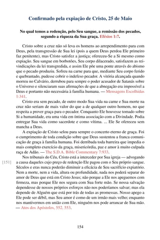 Conﬁrmado pela expiação de Cristo, 25 de Maio

          No qual temos a redenção, pelo Seu sangue, a remissão dos pecados,
                     segundo a riqueza da Sua graça. Efésios 1:7.

            Cristo sobre a cruz não só leva os homens ao arrependimento para com
        Deus, pela transgressão de Sua lei (pois a quem Deus perdoa Ele primeiro
        faz penitente), mas Cristo satisfez a justiça; ofereceu-Se a Si mesmo como
        expiação. Seu sangue em borbotões, Seu corpo dilacerado, satisfazem as rei-
        vindicações da lei transgredida, e assim Ele põe uma ponte através do abismo
        que o pecado produziu. Sofreu na carne para que, mediante Seu corpo ferido
        e quebrantado, pudesse cobrir o indefeso pecador. A vitória alcançada quando
        morreu no Calvário, derrubou para sempre o poder acusador de Satanás sobre
        o Universo e silenciaram suas aﬁrmações de que a abnegação era impossível a
        Deus e portanto não necessária à família humana. — Mensagens Escolhidas
        1:341.
            Cristo era sem pecado, de outro modo Sua vida na carne e Sua morte na
        cruz não seriam de mais valor do que a de qualquer outro homem, no que
        respeita a prover graça para o pecador. Conquanto Ele houvesse tomado sobre
        Si a humanidade, era uma vida em íntima associação com a Divindade. Podia
        entregar Sua vida como sacerdote e como vítima. ... Ele Se ofereceu sem
        mancha a Deus.
            A expiação de Cristo selou para sempre o concerto eterno de graça. Foi
        o cumprimento de toda condição sobre que Deus sustentou a franca comuni-
        cação de graça à família humana. Foi derribada toda barreira que impedia o
        mais completo exercício da graça, misericórdia, paz e amor à muito culpada
        raça de Adão. — The S.D.A. Bible Commentary 7:933.
            Nos tribunais do Céu, Cristo está a interceder por Sua igreja — advogando
[151]   a causa daqueles cujo preço de redenção Ele pagou com o Seu próprio sangue.
        Séculos e eras nunca poderão diminuir a eﬁcácia de Seu sacrifício expiatório.
        Nem a morte, nem a vida, altura ou profundidade, nada nos poderá separar do
        amor de Deus que está em Cristo Jesus; não porque a Ele nos apeguemos com
        ﬁrmeza, mas porque Ele nos segura com Sua forte mão. Se nossa salvação
        dependesse de nossos próprios esforços não nos poderíamos salvar; mas ela
        depende de Alguém que está por trás de todas as promessas. Nosso apego a
        Ele pode ser débil, mas Seu amor é como de um irmão mais velho; enquanto
        nos mantivermos em união com Ele, ninguém nos pode arrancar de Sua mão.
        — Atos dos Apóstolos, 552, 553.



                                            154
 