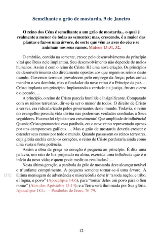 Semelhante a grão de mostarda, 9 de Janeiro

          O reino dos Céus é semelhante a um grão de mostarda... o qual é
       realmente a menor de todas as sementes; mas, crescendo, é a maior das
          plantas e faz-se uma árvore, de sorte que vêm as aves do céu e se
                     aninham nos seus ramos. Mateus 13:31, 32.

           O embrião, contido na semente, cresce pelo desenvolvimento do princípio
       vital que Deus nele implantou. Seu desenvolvimento não depende de meios
       humanos. Assim é com o reino de Cristo. Há uma nova criação. Os princípios
       de desenvolvimento são diretamente opostos aos que regem os reinos deste
       mundo. Governos terrenos prevalecem pelo emprego da força; pelas armas
       mantêm o seu domínio, mas o fundador do novo reino é o Príncipe da paz. ...
       Cristo implanta um princípio. Implantando a verdade e a justiça, frustra o erro
       e o pecado. ...
           A princípio, o reino de Cristo parecia humilde e insigniﬁcante. Comparado
       com os reinos terrestres, dir-se-ia ser o menor de todos. O direito de Cristo
       a ser rei, era ridicularizado pelos governantes deste mundo. Todavia, o reino
       do evangelho possuía vida divina nas poderosas verdades conﬁadas a Seus
       seguidores. E como foi rápido o seu crescimento! Que amplitude de inﬂuência!
       Quando Cristo pronunciou essa parábola, era o novo reino representado apenas
       por uns camponeses galileus. ... Mas o grão de mostarda deveria crescer e
       estender seus ramos por todo o mundo. Quando passassem os reinos terrestres,
       cuja glória enchia então os corações, o reino de Cristo perduraria ainda como
       uma vasta e forte potência.
           Assim a obra da graça no coração é pequena ao princípio. É dita uma
       palavra, um raio de luz projetado na alma, exercida uma inﬂuência que é o
       início da nova vida; e quem pode medir os resultados? ...
           Nesta última geração, a parábola do grão de mostarda deve alcançar notável
       e triunfante cumprimento. A pequena semente tornar-se-á uma árvore. A
[11]   última mensagem de advertência e misericórdia deve ir “a toda nação, e tribo,
       e língua, e povo” (Apocalipse 14:6), para “tomar deles um povo para o Seu
       nome” (Atos dos Apóstolos 15:14); e a Terra será iluminada por Sua glória.
       Apocalipse 18:1. — Parábolas de Jesus, 76-79.




                                             12
 