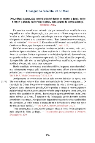 O sangue do concerto, 27 de Maio

        Ora, o Deus da paz, que tornou a trazer dentre os mortos a Jesus, nosso
         Senhor, o grande Pastor das ovelhas, pelo sangue da eterna aliança.
                                    Hebreus 13:20.

            Para muitos tem sido um mistério por que tantas ofertas sacriﬁcais eram
        requeridas na velha dispensação, por que tantas vítimas sangrentas eram
        levadas ao altar. Mas a grande verdade que era mantida perante os homens,
        e impressa na mente e no coração era esta: “Sem derramamento de sangue,
        não há remissão.” Hebreus 9:22. Em cada sacrifício cruel estava tipiﬁcado “o
        Cordeiro de Deus, que tira o pecado do mundo”. João 1:29.
            Foi Cristo mesmo o originador do sistema judaico de culto, pelo qual,
        mediante tipos e símbolos, as coisas espirituais e celestiais eram vistas na
        forma de sombras. Muitos esqueceram o verdadeiro signiﬁcado dessas ofertas;
        e a grande verdade de que somente por meio de Cristo há perdão do pecado,
        ﬁcou perdida pela eles. A multiplicação de ofertas sacriﬁcais, o sangue de
        novilhos e bodes, não podia tirar o pecado.
            Havia uma lição incorporada em cada sacrifício, impressa em cada cerimô-
        nia, solenemente pregada pelo sacerdote em seu santo ofício, e inculcada pelo
        próprio Deus — que somente pelo sangue de Cristo há perdão de pecados. —
        The S.D.A. Bible Commentary 7:932, 933.
            Antigamente os crentes eram salvos pelo mesmo Salvador de agora, mas
[153]   Ele era um Deus velado. Eles viam a misericórdia de Deus em ﬁguras. ... O
        sacrifício de Cristo é o glorioso cumprimento de todo o sistema judaico. ...
        Quando, como oferta sem pecado, Cristo pendeu a cabeça e morreu; quando
        pela invisível e todo-poderosa mão o véu do templo rompeu-se em dois, um
        novo e vivo caminho foi aberto. Todos podem agora aproximar-se de Deus
        pelos méritos de Cristo. É porque o véu foi rasgado que os homens podem
        aproximar-se de Deus. Não precisam depender de sacerdote ou de cerimonial
        de sacrifícios. A todos é dada a liberdade de ir diretamente a Deus por meio
        de um Salvador pessoal. — The S.D.A. Bible Commentary 7:932.
            Toda a mente, toda a alma, todo o coração, e toda a força, foram comprados
        pelo sangue do Filho de Deus. — Testemunhos para Ministros e Obreiros
        Evangélicos, 130.




                                            156
 
