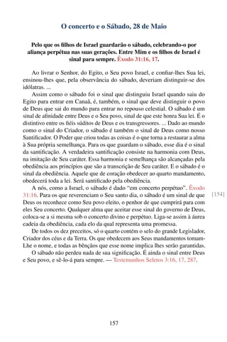 O concerto e o Sábado, 28 de Maio

  Pelo que os ﬁlhos de Israel guardarão o sábado, celebrando-o por
 aliança perpétua nas suas gerações. Entre Mim e os ﬁlhos de Israel é
                 sinal para sempre. Êxodo 31:16, 17.

    Ao livrar o Senhor, do Egito, o Seu povo Israel, e conﬁar-lhes Sua lei,
ensinou-lhes que, pela observância do sábado, deveriam distinguir-se dos
idólatras. ...
    Assim como o sábado foi o sinal que distinguiu Israel quando saiu do
Egito para entrar em Canaã, é, também, o sinal que deve distinguir o povo
de Deus que sai do mundo para entrar no repouso celestial. O sábado é um
sinal de aﬁnidade entre Deus e o Seu povo, sinal de que este honra Sua lei. É o
distintivo entre os ﬁéis súditos de Deus e os transgressores. ... Dado ao mundo
como o sinal do Criador, o sábado é também o sinal de Deus como nosso
Santiﬁcador. O Poder que criou todas as coisas é o que torna a restaurar a alma
à Sua própria semelhança. Para os que guardam o sábado, esse dia é o sinal
da santiﬁcação. A verdadeira santiﬁcação consiste na harmonia com Deus,
na imitação de Seu caráter. Essa harmonia e semelhança são alcançadas pela
obediência aos princípios que são a transcrição de Seu caráter. E o sábado é o
sinal da obediência. Aquele que de coração obedecer ao quarto mandamento,
obedecerá toda a lei. Será santiﬁcado pela obediência.
    A nós, como a Israel, o sábado é dado “em concerto perpétuo”. Êxodo
31:16. Para os que reverenciam o Seu santo dia, o sábado é um sinal de que        [154]
Deus os reconhece como Seu povo eleito, o penhor de que cumprirá para com
eles Seu concerto. Qualquer alma que aceitar esse sinal do governo de Deus,
coloca-se a si mesma sob o concerto divino e perpétuo. Liga-se assim à áurea
cadeia da obediência, cada elo da qual representa uma promessa.
    De todos os dez preceitos, só o quarto contém o selo do grande Legislador,
Criador dos céus e da Terra. Os que obedecem aos Seus mandamentos tomam-
Lhe o nome, e todas as bênçãos que esse nome implica lhes serão garantidas.
    O sábado não perdeu nada de sua signiﬁcação. É ainda o sinal entre Deus
e Seu povo, e sê-lo-á para sempre. — Testemunhos Seletos 3:16, 17, 287.




                                     157
 