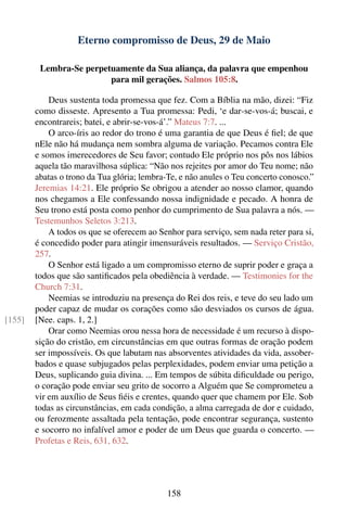 Eterno compromisso de Deus, 29 de Maio

         Lembra-Se perpetuamente da Sua aliança, da palavra que empenhou
                         para mil gerações. Salmos 105:8.

            Deus sustenta toda promessa que fez. Com a Bíblia na mão, dizei: “Fiz
        como disseste. Apresento a Tua promessa: Pedi, ‘e dar-se-vos-á; buscai, e
        encontrareis; batei, e abrir-se-vos-á’.” Mateus 7:7. ...
            O arco-íris ao redor do trono é uma garantia de que Deus é ﬁel; de que
        nEle não há mudança nem sombra alguma de variação. Pecamos contra Ele
        e somos imerecedores de Seu favor; contudo Ele próprio nos pôs nos lábios
        aquela tão maravilhosa súplica: “Não nos rejeites por amor do Teu nome; não
        abatas o trono da Tua glória; lembra-Te, e não anules o Teu concerto conosco.”
        Jeremias 14:21. Ele próprio Se obrigou a atender ao nosso clamor, quando
        nos chegamos a Ele confessando nossa indignidade e pecado. A honra de
        Seu trono está posta como penhor do cumprimento de Sua palavra a nós. —
        Testemunhos Seletos 3:213.
            A todos os que se oferecem ao Senhor para serviço, sem nada reter para si,
        é concedido poder para atingir imensuráveis resultados. — Serviço Cristão,
        257.
            O Senhor está ligado a um compromisso eterno de suprir poder e graça a
        todos que são santiﬁcados pela obediência à verdade. — Testimonies for the
        Church 7:31.
            Neemias se introduziu na presença do Rei dos reis, e teve do seu lado um
        poder capaz de mudar os corações como são desviados os cursos de água.
[155]   [Nee. caps. 1, 2.]
            Orar como Neemias orou nessa hora de necessidade é um recurso à dispo-
        sição do cristão, em circunstâncias em que outras formas de oração podem
        ser impossíveis. Os que labutam nas absorventes atividades da vida, assober-
        bados e quase subjugados pelas perplexidades, podem enviar uma petição a
        Deus, suplicando guia divina. ... Em tempos de súbita diﬁculdade ou perigo,
        o coração pode enviar seu grito de socorro a Alguém que Se comprometeu a
        vir em auxílio de Seus ﬁéis e crentes, quando quer que chamem por Ele. Sob
        todas as circunstâncias, em cada condição, a alma carregada de dor e cuidado,
        ou ferozmente assaltada pela tentação, pode encontrar segurança, sustento
        e socorro no infalível amor e poder de um Deus que guarda o concerto. —
        Profetas e Reis, 631, 632.




                                            158
 