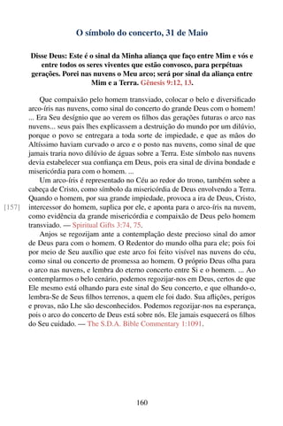 O símbolo do concerto, 31 de Maio

        Disse Deus: Este é o sinal da Minha aliança que faço entre Mim e vós e
           entre todos os seres viventes que estão convosco, para perpétuas
        gerações. Porei nas nuvens o Meu arco; será por sinal da aliança entre
                           Mim e a Terra. Gênesis 9:12, 13.

             Que compaixão pelo homem transviado, colocar o belo e diversiﬁcado
        arco-íris nas nuvens, como sinal do concerto do grande Deus com o homem!
        ... Era Seu desígnio que ao verem os ﬁlhos das gerações futuras o arco nas
        nuvens... seus pais lhes explicassem a destruição do mundo por um dilúvio,
        porque o povo se entregara a toda sorte de impiedade, e que as mãos do
        Altíssimo haviam curvado o arco e o posto nas nuvens, como sinal de que
        jamais traria novo dilúvio de águas sobre a Terra. Este símbolo nas nuvens
        devia estabelecer sua conﬁança em Deus, pois era sinal de divina bondade e
        misericórdia para com o homem. ...
             Um arco-íris é representado no Céu ao redor do trono, também sobre a
        cabeça de Cristo, como símbolo da misericórdia de Deus envolvendo a Terra.
        Quando o homem, por sua grande impiedade, provoca a ira de Deus, Cristo,
[157]   intercessor do homem, suplica por ele, e aponta para o arco-íris na nuvem,
        como evidência da grande misericórdia e compaixão de Deus pelo homem
        transviado. — Spiritual Gifts 3:74, 75.
             Anjos se regozijam ante a contemplação deste precioso sinal do amor
        de Deus para com o homem. O Redentor do mundo olha para ele; pois foi
        por meio de Seu auxílio que este arco foi feito visível nas nuvens do céu,
        como sinal ou concerto de promessa ao homem. O próprio Deus olha para
        o arco nas nuvens, e lembra do eterno concerto entre Si e o homem. ... Ao
        contemplarmos o belo cenário, podemos regozijar-nos em Deus, certos de que
        Ele mesmo está olhando para este sinal do Seu concerto, e que olhando-o,
        lembra-Se de Seus ﬁlhos terrenos, a quem ele foi dado. Sua aﬂições, perigos
        e provas, não Lhe são desconhecidos. Podemos regozijar-nos na esperança,
        pois o arco do concerto de Deus está sobre nós. Ele jamais esquecerá os ﬁlhos
        do Seu cuidado. — The S.D.A. Bible Commentary 1:1091.




                                            160
 