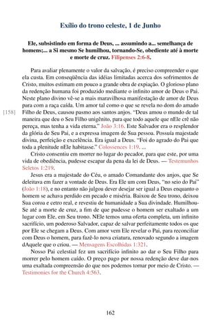 Exílio do trono celeste, 1 de Junho

          Ele, subsistindo em forma de Deus, ... assumindo a... semelhança de
        homens;... a Si mesmo Se humilhou, tornando-Se, obediente até à morte
                            e morte de cruz. Filipenses 2:6-8.

            Para avaliar plenamente o valor da salvação, é preciso compreender o que
        ela custa. Em conseqüência das idéias limitadas acerca dos sofrimentos de
        Cristo, muitos estimam em pouco a grande obra de expiação. O glorioso plano
        da redenção humana foi produzido mediante o inﬁnito amor de Deus o Pai.
        Neste plano divino vê-se a mais maravilhosa manifestação de amor de Deus
        para com a raça caída. Um amor tal como o que se revela no dom do amado
[158]   Filho de Deus, causou pasmo aos santos anjos. “Deus amou o mundo de tal
        maneira que deu o Seu Filho unigênito, para que todo aquele que nEle crê não
        pereça, mas tenha a vida eterna.” João 3:16. Este Salvador era o resplendor
        da glória de Seu Pai, e a expressa imagem de Sua pessoa. Possuía majestade
        divina, perfeição e excelência. Era igual a Deus. “Foi do agrado do Pai que
        toda a plenitude nEle habitasse.” Colossences 1:19. ...
            Cristo consentiu em morrer no lugar do pecador, para que este, por uma
        vida de obediência, pudesse escapar da pena da lei de Deus. — Testemunhos
        Seletos 1:219.
            Jesus era a majestade do Céu, o amado Comandante dos anjos, que Se
        deleitava em fazer a vontade de Deus. Era Ele um com Deus, “no seio do Pai”
        (João 1:18), e no entanto não julgou dever desejar ser igual a Deus enquanto o
        homem se achava perdido em pecado e miséria. Baixou de Seu trono, deixou
        Sua coroa e cetro real, e revestiu de humanidade a Sua divindade. Humilhou-
        Se até a morte de cruz, a ﬁm de que pudesse o homem ser exaltado a um
        lugar com Ele, em Seu trono. NEle temos uma oferta completa, um inﬁnito
        sacrifício, um poderoso Salvador, capaz de salvar perfeitamente todos os que
        por Ele se chegam a Deus. Com amor vem Ele revelar o Pai, para reconciliar
        com Deus o homem, para fazê-lo nova criatura, renovado segundo a imagem
        dAquele que o criou. — Mensagens Escolhidas 1:321.
            Nosso Pai celestial fez um sacrifício inﬁnito ao dar o Seu Filho para
        morrer pelo homem caído. O preço pago por nossa redenção deve dar-nos
        uma exaltada compreensão do que nos podemos tornar por meio de Cristo. —
        Testimonies for the Church 4:563.




                                            162
 