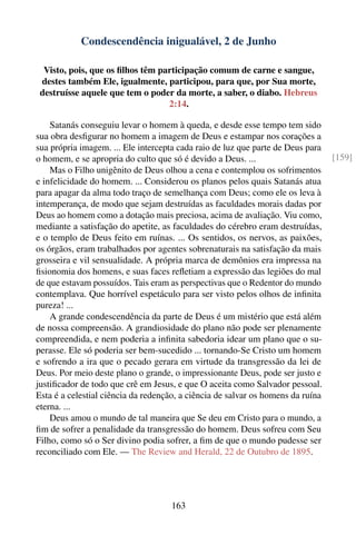 Condescendência inigualável, 2 de Junho

  Visto, pois, que os ﬁlhos têm participação comum de carne e sangue,
 destes também Ele, igualmente, participou, para que, por Sua morte,
 destruísse aquele que tem o poder da morte, a saber, o diabo. Hebreus
                                  2:14.

    Satanás conseguiu levar o homem à queda, e desde esse tempo tem sido
sua obra desﬁgurar no homem a imagem de Deus e estampar nos corações a
sua própria imagem. ... Ele intercepta cada raio de luz que parte de Deus para
o homem, e se apropria do culto que só é devido a Deus. ...                      [159]
    Mas o Filho unigênito de Deus olhou a cena e contemplou os sofrimentos
e infelicidade do homem. ... Considerou os planos pelos quais Satanás atua
para apagar da alma todo traço de semelhança com Deus; como ele os leva à
intemperança, de modo que sejam destruídas as faculdades morais dadas por
Deus ao homem como a dotação mais preciosa, acima de avaliação. Viu como,
mediante a satisfação do apetite, as faculdades do cérebro eram destruídas,
e o templo de Deus feito em ruínas. ... Os sentidos, os nervos, as paixões,
os órgãos, eram trabalhados por agentes sobrenaturais na satisfação da mais
grosseira e vil sensualidade. A própria marca de demônios era impressa na
ﬁsionomia dos homens, e suas faces reﬂetiam a expressão das legiões do mal
de que estavam possuídos. Tais eram as perspectivas que o Redentor do mundo
contemplava. Que horrível espetáculo para ser visto pelos olhos de inﬁnita
pureza! ...
    A grande condescendência da parte de Deus é um mistério que está além
de nossa compreensão. A grandiosidade do plano não pode ser plenamente
compreendida, e nem poderia a inﬁnita sabedoria idear um plano que o su-
perasse. Ele só poderia ser bem-sucedido ... tornando-Se Cristo um homem
e sofrendo a ira que o pecado gerara em virtude da transgressão da lei de
Deus. Por meio deste plano o grande, o impressionante Deus, pode ser justo e
justiﬁcador de todo que crê em Jesus, e que O aceita como Salvador pessoal.
Esta é a celestial ciência da redenção, a ciência de salvar os homens da ruína
eterna. ...
    Deus amou o mundo de tal maneira que Se deu em Cristo para o mundo, a
ﬁm de sofrer a penalidade da transgressão do homem. Deus sofreu com Seu
Filho, como só o Ser divino podia sofrer, a ﬁm de que o mundo pudesse ser
reconciliado com Ele. — The Review and Herald, 22 de Outubro de 1895.




                                    163
 