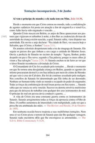 Tentações incomparáveis, 3 de Junho

           Aí vem o príncipe do mundo; e ele nada tem em Mim. João 14:30.

            Desde o momento em que Cristo entrou no mundo, toda a confederação
        de agentes satânicos foi posta em atuação a ﬁm de enganá-Lo e vencê-Lo,
        como Adão havia sido enganado e vencido. ...
            Quando Cristo nasceu em Belém, os anjos de Deus apareceram aos pas-
[160]   tores que vigiavam os rebanhos à noite, e deu-lhes as credenciais divinas de
        autoridade da criança recém-nascida, a qual, Satanás sabia, viera disputar sua
        autoridade. Ele ouvira o anjo declarar: “Na cidade de Davi, vos nasceu hoje o
        Salvador, que é Cristo, o Senhor.” Lucas 2:11.
            Os arautos celestiais despertaram toda a ira da sinagoga de Satanás. Ele
        seguiu os passos dos que tinham a seu cargo o cuidado do Menino Jesus.
        Ouviu a profecia de Simeão no recinto do templo: “Agora, Senhor, podes
        despedir em paz o Teu servo, segundo a Tua palavra; porque os meus olhos já
        viram a Tua salvação.” Lucas 2:29, 30. Satanás encheu-se de furor ao ver que
        o idoso Simeão reconheceu a divindade de Cristo.
            O Comandante do Céu foi assaltado pelo tentador. ... Desde o momento
        em que Se tornou uma desajudada criança em Belém, quando os agentes do
        inferno procuraram destruí-Lo em Sua infância por meio do ciúme de Herodes
        até que veio à cruz do Calvário, Ele foi de contínuo assediado pelo maligno.
        Nos concílios de Satanás foi determinado que Ele tinha de ser derrotado.
        Nenhum ser humano tinha vindo ao mundo e escapado do poder do enganador.
        Todas as forças da confederação do mal foram postas em Seu rastro. ... Satanás
        sabia que ou vencia ou seria vencido. Sucesso ou derrota envolvia muitíssimo
        para que ele deixasse de trabalhar com qualquer dos seus instrumentos do mal.
        O príncipe do mal em pessoa devia conduzir a guerra. ...
            A vida de Cristo era uma constante guerra contra os instrumentos de
        Satanás. Satanás arregimentou todas as forças da apostasia contra o Filho de
        Deus. O conﬂito aumentava de intensidade e em malignidade, cada vez que a
        presa lhe era arrebatada das mãos. — The Review and Herald, 29 de Outubro
        de 1895.
            Em nenhuma ocasião houve resposta a suas multiformes tentações. Nem
        uma só vez Cristo pisou o terreno de Satanás para dar-lhe qualquer vantagem.
        Satanás nada encontrou nEle que lhe encorajasse as arremetidas. — The
        S.D.A. Bible Commentary 5:1129.




                                             164
 