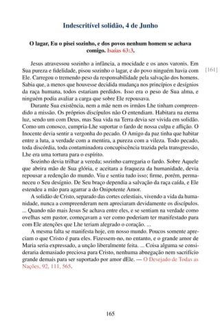 Indescritível solidão, 4 de Junho

   O lagar, Eu o pisei sozinho, e dos povos nenhum homem se achava
                           comigo. Isaías 63:3.

     Jesus atravessou sozinho a infância, a mocidade e os anos varonis. Em
Sua pureza e ﬁdelidade, pisou sozinho o lagar, e do povo ninguém havia com          [161]
Ele. Carregou o tremendo peso da responsabilidade pela salvação dos homens.
Sabia que, a menos que houvesse decidida mudança nos princípios e desígnios
da raça humana, todos estariam perdidos. Isso era o peso de Sua alma, e
ninguém podia avaliar a carga que sobre Ele repousava.
     Durante Sua existência, nem a mãe nem os irmãos Lhe tinham compreen-
dido a missão. Os próprios discípulos não O entendiam. Habitara na eterna
luz, sendo um com Deus, mas Sua vida na Terra devia ser vivida em solidão.
Como um conosco, cumpria-Lhe suportar o fardo de nossa culpa e aﬂição. O
Inocente devia sentir a vergonha do pecado. O Amigo da paz tinha que habitar
entre a luta, a verdade com a mentira, a pureza com a vileza. Todo pecado,
toda discórdia, toda contaminadora concupiscência trazida pela transgressão,
Lhe era uma tortura para o espírito.
     Sozinho devia trilhar a vereda; sozinho carregaria o fardo. Sobre Aquele
que abrira mão de Sua glória, e aceitara a fraqueza da humanidade, devia
repousar a redenção do mundo. Viu e sentiu tudo isso; ﬁrme, porém, perma-
neceu o Seu desígnio. De Seu braço dependia a salvação da raça caída, e Ele
estendeu a mão para agarrar a do Onipotente Amor.
     A solidão de Cristo, separado das cortes celestiais, vivendo a vida da huma-
nidade, nunca a compreenderam nem apreciaram devidamente os discípulos.
... Quando não mais Jesus Se achava entre eles, e se sentiam na verdade como
ovelhas sem pastor, começavam a ver como poderiam ter manifestado para
com Ele atenções que Lhe teriam alegrado o coração. ...
     A mesma falta se manifesta hoje, em nosso mundo. Poucos somente apre-
ciam o que Cristo é para eles. Fizessem-no, no entanto, e o grande amor de
Maria seria expressado, a unção liberalmente feita. ... Coisa alguma se consi-
deraria demasiado preciosa para Cristo, nenhuma abnegação nem sacrifício
grande demais para ser suportado por amor dEle. — O Desejado de Todas as
Nações, 92, 111, 565.




                                      165
 