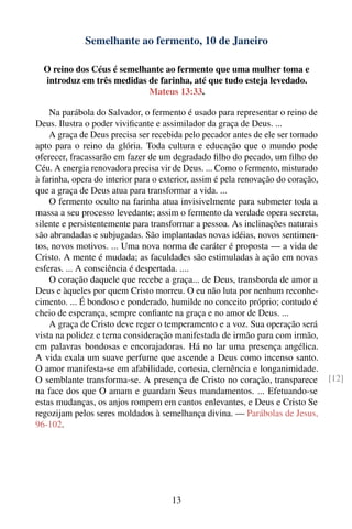 Semelhante ao fermento, 10 de Janeiro

  O reino dos Céus é semelhante ao fermento que uma mulher toma e
  introduz em três medidas de farinha, até que tudo esteja levedado.
                            Mateus 13:33.

    Na parábola do Salvador, o fermento é usado para representar o reino de
Deus. Ilustra o poder viviﬁcante e assimilador da graça de Deus. ...
    A graça de Deus precisa ser recebida pelo pecador antes de ele ser tornado
apto para o reino da glória. Toda cultura e educação que o mundo pode
oferecer, fracassarão em fazer de um degradado ﬁlho do pecado, um ﬁlho do
Céu. A energia renovadora precisa vir de Deus. ... Como o fermento, misturado
à farinha, opera do interior para o exterior, assim é pela renovação do coração,
que a graça de Deus atua para transformar a vida. ...
    O fermento oculto na farinha atua invisivelmente para submeter toda a
massa a seu processo levedante; assim o fermento da verdade opera secreta,
silente e persistentemente para transformar a pessoa. As inclinações naturais
são abrandadas e subjugadas. São implantadas novas idéias, novos sentimen-
tos, novos motivos. ... Uma nova norma de caráter é proposta — a vida de
Cristo. A mente é mudada; as faculdades são estimuladas à ação em novas
esferas. ... A consciência é despertada. ....
    O coração daquele que recebe a graça... de Deus, transborda de amor a
Deus e àqueles por quem Cristo morreu. O eu não luta por nenhum reconhe-
cimento. ... É bondoso e ponderado, humilde no conceito próprio; contudo é
cheio de esperança, sempre conﬁante na graça e no amor de Deus. ...
    A graça de Cristo deve reger o temperamento e a voz. Sua operação será
vista na polidez e terna consideração manifestada de irmão para com irmão,
em palavras bondosas e encorajadoras. Há no lar uma presença angélica.
A vida exala um suave perfume que ascende a Deus como incenso santo.
O amor manifesta-se em afabilidade, cortesia, clemência e longanimidade.
O semblante transforma-se. A presença de Cristo no coração, transparece            [12]
na face dos que O amam e guardam Seus mandamentos. ... Efetuando-se
estas mudanças, os anjos rompem em cantos enlevantes, e Deus e Cristo Se
regozijam pelos seres moldados à semelhança divina. — Parábolas de Jesus,
96-102.




                                      13
 