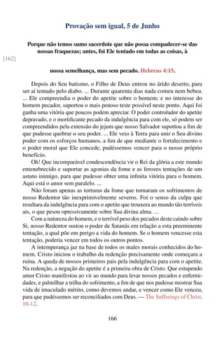 Provação sem igual, 5 de Junho

          Porque não temos sumo sacerdote que não possa compadecer-se das
             nossas fraquezas; antes, foi Ele tentado em todas as coisas, à
[162]

                    nossa semelhança, mas sem pecado. Hebreus 4:15.

             Depois do Seu batismo, o Filho de Deus entrou no árido deserto, para
        ser aí tentado pelo diabo. ... Durante quarenta dias nada comeu nem bebeu.
        ... Ele compreendia o poder do apetite sobre o homem; e no interesse do
        homem pecador, suportou o mais penoso teste possível neste ponto. Aqui foi
        ganha uma vitória que poucos podem apreciar. O poder controlador do apetite
        depravado, e o mortiﬁcante pecado da indulgência para com ele, só podem ser
        compreendidos pela extensão do jejum que nosso Salvador suportou a ﬁm de
        que pudesse quebrar o seu poder. ... Ele veio à Terra para unir o Seu divino
        poder com os esforços humanos, a ﬁm de que mediante o fortalecimento e
        o poder moral que Ele concede, pudéssemos vencer para o nosso próprio
        benefício.
             Oh! Que incomparável condescendência vir o Rei da glória a este mundo
        entenebrecido e suportar as agonias da fome e as ferozes tentações de um
        astuto inimigo, para que pudesse obter uma inﬁnita vitória para o homem.
        Aqui está o amor sem paralelo. ...
             Não foram apenas as torturas da fome que tornaram os sofrimentos de
        nosso Redentor tão inexprimivelmente severos. Foi o senso da culpa que
        resultara da indulgência para com o apetite que trouxera ao mundo tão terríveis
        ais, o que pesou opressivamente sobre Sua divina alma. ...
             Com a natureza do homem, e o terrível peso dos pecados deste caindo sobre
        Si, nosso Redentor sustou o poder de Satanás em relação a esta preeminente
        tentação, a qual põe em perigo a vida do homem. Se o homem vencesse esta
        tentação, poderia vencer em todos os outros pontos.
             A intemperança jaz na base de todos os males morais conhecidos do ho-
        mem. Cristo iniciou o trabalho da redenção precisamente onde começara a
        ruína. A queda de nossos primeiros pais pela indulgência para com o apetite.
        Na redenção, a negação do apetite é a primeira obra de Cristo. Que estupendo
        amor Cristo manifestou ao vir ao mundo para levar nossos pecados e enfermi-
        dades, e palmilhar a trilha do sofrimento, a ﬁm de que nos pudesse mostrar Sua
        vida de imaculado mérito, como devemos andar, e vencer como Ele venceu,
        para que pudéssemos ser reconciliados com Deus. — The Sufferings of Christ,
        10-12.

                                             166
 