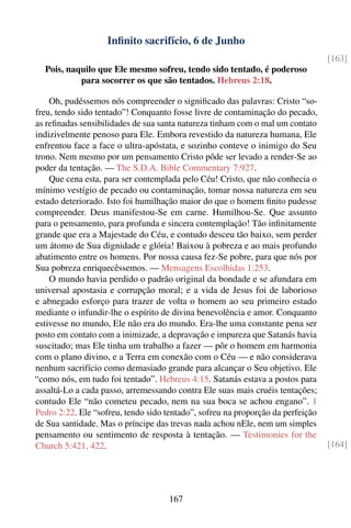 Inﬁnito sacrifício, 6 de Junho
                                                                                 [163]
  Pois, naquilo que Ele mesmo sofreu, tendo sido tentado, é poderoso
           para socorrer os que são tentados. Hebreus 2:18.

    Oh, pudéssemos nós compreender o signiﬁcado das palavras: Cristo “so-
freu, tendo sido tentado”! Conquanto fosse livre de contaminação do pecado,
as reﬁnadas sensibilidades de sua santa natureza tinham com o mal um contato
indizivelmente penoso para Ele. Embora revestido da natureza humana, Ele
enfrentou face a face o ultra-apóstata, e sozinho conteve o inimigo do Seu
trono. Nem mesmo por um pensamento Cristo pôde ser levado a render-Se ao
poder da tentação. — The S.D.A. Bible Commentary 7:927.
    Que cena esta, para ser contemplada pelo Céu! Cristo, que não conhecia o
mínimo vestígio de pecado ou contaminação, tomar nossa natureza em seu
estado deteriorado. Isto foi humilhação maior do que o homem ﬁnito pudesse
compreender. Deus manifestou-Se em carne. Humilhou-Se. Que assunto
para o pensamento, para profunda e sincera contemplação! Tão inﬁnitamente
grande que era a Majestade do Céu, e contudo desceu tão baixo, sem perder
um átomo de Sua dignidade e glória! Baixou à pobreza e ao mais profundo
abatimento entre os homens. Por nossa causa fez-Se pobre, para que nós por
Sua pobreza enriquecêssemos. — Mensagens Escolhidas 1:253.
    O mundo havia perdido o padrão original da bondade e se afundara em
universal apostasia e corrupção moral; e a vida de Jesus foi de laborioso
e abnegado esforço para trazer de volta o homem ao seu primeiro estado
mediante o infundir-lhe o espírito de divina benevolência e amor. Conquanto
estivesse no mundo, Ele não era do mundo. Era-lhe uma constante pena ser
posto em contato com a inimizade, a depravação e impureza que Satanás havia
suscitado; mas Ele tinha um trabalho a fazer — pôr o homem em harmonia
com o plano divino, e a Terra em conexão com o Céu — e não considerava
nenhum sacrifício como demasiado grande para alcançar o Seu objetivo. Ele
“como nós, em tudo foi tentado”. Hebreus 4:15. Satanás estava a postos para
assaltá-Lo a cada passo, arremessando contra Ele suas mais cruéis tentações;
contudo Ele “não cometeu pecado, nem na sua boca se achou engano”. 1
Pedro 2:22. Ele “sofreu, tendo sido tentado”, sofreu na proporção da perfeição
de Sua santidade. Mas o príncipe das trevas nada achou nEle, nem um simples
pensamento ou sentimento de resposta à tentação. — Testimonies for the
Church 5:421, 422.                                                               [164]




                                     167
 