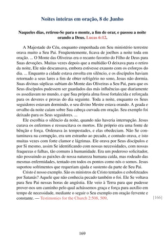 Noites inteiras em oração, 8 de Junho

 Naqueles dias, retirou-Se para o monte, a ﬁm de orar, e passou a noite
                       orando a Deus. Lucas 6:12.

    A Majestade do Céu, enquanto empenhada em Seu ministério terrestre
orava muito a Seu Pai. Freqüentemente, ﬁcava de joelhos a noite toda em
oração. ... O Monte das Oliveiras era o recanto favorito do Filho de Deus para
Suas devoções. Muitas vezes depois que a multidão O deixava para o retiro
da noite, Ele não descansava, embora estivesse exausto com os esforços do
dia. ... Enquanto a cidade estava envolta em silêncio, e os discípulos haviam
retornado a seus lares a ﬁm de obter refrigério no sono, Jesus não dormia.
Suas divinas súplicas subiam do Monte das Oliveiras a Seu Pai, para que os
Seus discípulos pudessem ser guardados das más inﬂuências que diariamente
os assediavam no mundo, e que Sua própria alma fosse fortalecida e reforçada
para os deveres e provas do dia seguinte. Toda a noite, enquanto os Seus
seguidores estavam dormindo, o seu divino Mestre estava orando. A geada e
orvalho da noite caíam sobre Sua cabeça curvada em oração. Seu exemplo foi
deixado para os Seus seguidores. ...
    Ele escolhia o silêncio da noite, quando não haveria interrupção. Jesus
curava os enfermos e ressuscitava os mortos. Ele próprio era uma fonte de
bênção e força. Ordenava às tempestades, e elas obedeciam. Não Se con-
taminava na corrupção, era um estranho ao pecado, e contudo orava, e isto
muitas vezes com forte clamor e lágrimas. Ele orava por Seus discípulos e
por Si mesmo, assim Se identiﬁcando com nossas necessidades, com nossas
fraquezas e falhas, tão comuns à humanidade. Era um poderoso solicitador,
não possuindo as paixões de nossa natureza humana caída, mas rodeado das
mesmas enfermidades, tentado em todos os pontos como nós o somos. Jesus
suportou sofrimentos que requeriam ajuda e sustento da parte de Seu Pai.
    Cristo é nosso exemplo. São os ministros de Cristo tentados e esbofeteados
por Satanás? Aquele que não conhecia pecado também o foi. Ele Se voltava
para Seu Pai nessas horas de angústia. Ele veio à Terra para que pudesse
prover-nos um caminho pelo qual achássemos graça e força para auxílio em
tempo de necessidade, mediante o seguir o Seu exemplo em oração fervente e
constante. — Testimonies for the Church 2:508, 509.                              [166]




                                    169
 