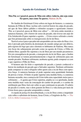 Agonia do Getsêmani, 9 de Junho

        Meu Pai, se é possível, passa de Mim este cálice; todavia, não seja como
                    Eu quero, mas como Tu queres. Mateus 26:39.

            No Jardim do Getsêmani Cristo sofreu em lugar do homem, e a natureza
        humana do Filho de Deus vacilou sob o terrível horror da culpa do pecado,
        até que de Seus lábios pálidos e trêmulos escapou o agonizante clamor:
        “Pai, se é possível, passa de Mim este cálice.” ... Ali teria então morrido a
        natureza humana, sob o horror do senso do pecado, não tivesse um anjo do
        Céu fortalecido-O para suportar a agonia. ... Cristo estava sofrendo a morte
        que fora pronunciada sobre os transgressores da lei de Deus.
            Terrível coisa é para o pecador não arrependido cair nas mãos do Deus vivo.
        Isto é provado pela história da destruição do mundo antigo por um dilúvio,
        pelo registro do fogo que caiu e destruiu os habitantes de Sodoma. Mas nunca
        isto ﬁcou tão sobejamente provado como na agonia de Cristo, o Filho do
        inﬁnito Deus, quando Ele suportou a ira de Deus por um mundo pecaminoso.
        Foi em conseqüência do pecado, a transgressão da lei de Deus, que o Jardim
        do Getsêmani se tornou preeminentemente o lugar de sofrimento para um
        mundo pecador. Nenhum sofrimento, nenhuma agonia, pode comparar-se com
        o que suportou o Filho de Deus.
            O homem não foi feito o suportador do pecado, e jamais conhecerá o
        horror da maldição do pecado que o Salvador suportou. Nenhum sofrimento
        pode comparar-se com o dAquele sobre quem caiu a ira de Deus com opres-
        siva força. A natureza humana só pode suportar uma quantidade limitada
        de provas e testes. O ﬁnito só pode suportar uma medida ﬁnita, e a natureza
        humana sucumbe; mas a natureza de Cristo tinha uma capacidade maior para o
        sofrimento. ... A agonia que Cristo suportou, amplia-se e se aprofunda, dando
        uma medida mais vasta da concepção do caráter do pecado, e o caráter da
        retribuição que Deus fará cair sobre os que continuam no pecado. O salário
        do pecado é a morte, mas o dom gratuito de Deus é a vida eterna por meio de
        Cristo Jesus para o pecador arrependido e crente.
            A espada da justiça foi desembainhada, e a ira de Deus contra a iniqüidade
        caiu sobre o substituto do homem, Jesus Cristo, o Unigênito do Pai. — The
[167]   S.D.A. Bible Commentary 5:1103.




                                             170
 