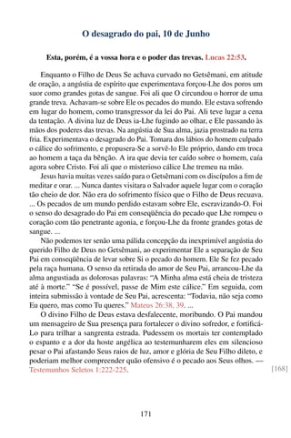 O desagrado do pai, 10 de Junho

     Esta, porém, é a vossa hora e o poder das trevas. Lucas 22:53.

     Enquanto o Filho de Deus Se achava curvado no Getsêmani, em atitude
de oração, a angústia de espírito que experimentava forçou-Lhe dos poros um
suor como grandes gotas de sangue. Foi ali que O circundou o horror de uma
grande treva. Achavam-se sobre Ele os pecados do mundo. Ele estava sofrendo
em lugar do homem, como transgressor da lei do Pai. Ali teve lugar a cena
da tentação. A divina luz de Deus ia-Lhe fugindo ao olhar, e Ele passando às
mãos dos poderes das trevas. Na angústia de Sua alma, jazia prostrado na terra
fria. Experimentava o desagrado do Pai. Tomara dos lábios do homem culpado
o cálice do sofrimento, e propusera-Se a sorvê-lo Ele próprio, dando em troca
ao homem a taça da bênção. A ira que devia ter caído sobre o homem, caía
agora sobre Cristo. Foi ali que o misterioso cálice Lhe tremeu na mão.
     Jesus havia muitas vezes saído para o Getsêmani com os discípulos a ﬁm de
meditar e orar. ... Nunca dantes visitara o Salvador aquele lugar com o coração
tão cheio de dor. Não era do sofrimento físico que o Filho de Deus recuava.
... Os pecados de um mundo perdido estavam sobre Ele, escravizando-O. Foi
o senso do desagrado do Pai em conseqüência do pecado que Lhe rompeu o
coração com tão penetrante agonia, e forçou-Lhe da fronte grandes gotas de
sangue. ...
     Não podemos ter senão uma pálida concepção da inexprimível angústia do
querido Filho de Deus no Getsêmani, ao experimentar Ele a separação de Seu
Pai em conseqüência de levar sobre Si o pecado do homem. Ele Se fez pecado
pela raça humana. O senso da retirada do amor de Seu Pai, arrancou-Lhe da
alma angustiada as dolorosas palavras: “A Minha alma está cheia de tristeza
até à morte.” “Se é possível, passe de Mim este cálice.” Em seguida, com
inteira submissão à vontade de Seu Pai, acrescenta: “Todavia, não seja como
Eu quero, mas como Tu queres.” Mateus 26:38, 39. ...
     O divino Filho de Deus estava desfalecente, moribundo. O Pai mandou
um mensageiro de Sua presença para fortalecer o divino sofredor, e fortiﬁcá-
Lo para trilhar a sangrenta estrada. Pudessem os mortais ter contemplado
o espanto e a dor da hoste angélica ao testemunharem eles em silencioso
pesar o Pai afastando Seus raios de luz, amor e glória de Seu Filho dileto, e
poderiam melhor compreender quão ofensivo é o pecado aos Seus olhos. —
Testemunhos Seletos 1:222-225.                                                    [168]




                                     171
 