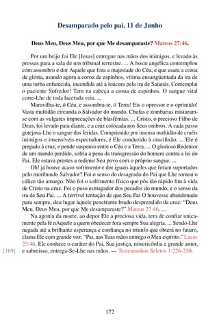 Desamparado pelo pai, 11 de Junho

            Deus Meu, Deus Meu, por que Me desamparaste? Mateus 27:46.

            Por um beijo foi Ele [Jesus] entregue nas mãos dos inimigos, e levado às
        pressas para a sala de um tribunal terrestre. ... A hoste angélica contemplou
        com assombro e dor Aquele que fora a majestade do Céu, e que usara a coroa
        de glória, usando agora a coroa de espinhos, vítima ensangüentada da ira de
        uma turba enfurecida, incendida até à loucura pela ira de Satanás. Contemplai
        o paciente Sofredor! Tem na cabeça a coroa de espinhos. O sangue vital
        corre-Lhe de toda lacerada veia. ...
            Maravilha-te, ó Céu, e assombra-te, ó Terra! Eis o opressor e o oprimido!
        Vasta multidão circunda o Salvador do mundo. Chufas e zombarias misturam-
        se com as vulgares imprecações de blasfêmias. ... Cristo, o precioso Filho de
        Deus, foi levado para diante, e a cruz colocada nos Seus ombros. A cada passo
        gotejava-Lhe o sangue das feridas. Comprimido por imensa multidão de cruéis
        inimigos e insensíveis espectadores, é Ele conduzido à cruciﬁxão. ... Ele é
        pregado à cruz, e pende suspenso entre o Céu e a Terra. ... O glorioso Redentor
        de um mundo perdido, sofria a pena da transgressão do homem contra a lei do
        Pai. Ele estava prestes a redimir Seu povo com o próprio sangue. ...
            Oh! já houve acaso sofrimento e dor iguais àqueles que foram suportados
        pelo moribundo Salvador? Foi o senso do desagrado do Pai que Lhe tornou o
        cálice tão amargo. Não foi o sofrimento físico que pôs tão rápido ﬁm à vida
        de Cristo na cruz. Foi o peso esmagador dos pecados do mundo, e o senso da
        ira de Seu Pai. ... A terrível tentação de que Seu Pai O houvesse abandonado
        para sempre, deu lugar àquele penetrante brado desprendido da cruz: “Deus
        Meu, Deus Meu, por que Me desamparaste?” Mateus 27:46. ...
            Na agonia da morte, ao depor Ele a preciosa vida, tem de conﬁar unica-
        mente pela fé nAquele a quem obedecer fora sempre Sua alegria. ... Sendo-Lhe
        negada até a brilhante esperança e conﬁança no triunfo que obterá no futuro,
        clama Ele com grande voz: “Pai, nas Tuas mãos entrego o Meu espírito.” Lucas
        23:46. Ele conhece o caráter do Pai, Sua justiça, misericórdia e grande amor,
[169]   e submisso, entrega-Se-Lhe nas mãos. — Testemunhos Seletos 1:226-230.




                                             172
 