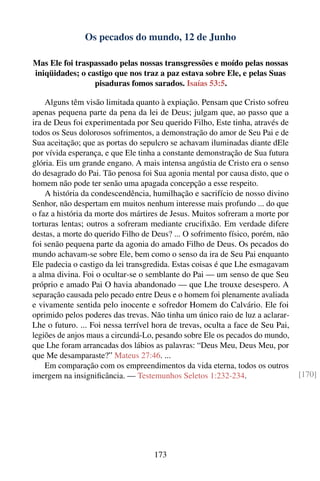 Os pecados do mundo, 12 de Junho

Mas Ele foi traspassado pelas nossas transgressões e moído pelas nossas
iniqüidades; o castigo que nos traz a paz estava sobre Ele, e pelas Suas
                 pisaduras fomos sarados. Isaías 53:5.

    Alguns têm visão limitada quanto à expiação. Pensam que Cristo sofreu
apenas pequena parte da pena da lei de Deus; julgam que, ao passo que a
ira de Deus foi experimentada por Seu querido Filho, Este tinha, através de
todos os Seus dolorosos sofrimentos, a demonstração do amor de Seu Pai e de
Sua aceitação; que as portas do sepulcro se achavam iluminadas diante dEle
por vívida esperança, e que Ele tinha a constante demonstração de Sua futura
glória. Eis um grande engano. A mais intensa angústia de Cristo era o senso
do desagrado do Pai. Tão penosa foi Sua agonia mental por causa disto, que o
homem não pode ter senão uma apagada concepção a esse respeito.
    A história da condescendência, humilhação e sacrifício de nosso divino
Senhor, não despertam em muitos nenhum interesse mais profundo ... do que
o faz a história da morte dos mártires de Jesus. Muitos sofreram a morte por
torturas lentas; outros a sofreram mediante cruciﬁxão. Em verdade difere
destas, a morte do querido Filho de Deus? ... O sofrimento físico, porém, não
foi senão pequena parte da agonia do amado Filho de Deus. Os pecados do
mundo achavam-se sobre Ele, bem como o senso da ira de Seu Pai enquanto
Ele padecia o castigo da lei transgredida. Estas coisas é que Lhe esmagavam
a alma divina. Foi o ocultar-se o semblante do Pai — um senso de que Seu
próprio e amado Pai O havia abandonado — que Lhe trouxe desespero. A
separação causada pelo pecado entre Deus e o homem foi plenamente avaliada
e vivamente sentida pelo inocente e sofredor Homem do Calvário. Ele foi
oprimido pelos poderes das trevas. Não tinha um único raio de luz a aclarar-
Lhe o futuro. ... Foi nessa terrível hora de trevas, oculta a face de Seu Pai,
legiões de anjos maus a circundá-Lo, pesando sobre Ele os pecados do mundo,
que Lhe foram arrancadas dos lábios as palavras: “Deus Meu, Deus Meu, por
que Me desamparaste?” Mateus 27:46. ...
    Em comparação com os empreendimentos da vida eterna, todos os outros
imergem na insigniﬁcância. — Testemunhos Seletos 1:232-234.                      [170]




                                    173
 