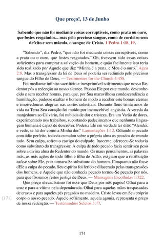 Que preço!, 13 de Junho

        Sabendo que não foi mediante coisas corruptíveis, como prata ou ouro,
        que fostes resgatados... mas pelo precioso sangue, como de cordeiro sem
               defeito e sem mácula, o sangue de Cristo. 1 Pedro 1:18, 19.

            “Sabendo”, diz Pedro, “que não foi mediante coisas corruptíveis, como
        a prata ou o ouro, que fostes resgatados.” Oh, tivessem sido essas coisas
        suﬁcientes para comprar a salvação do homem, e quão facilmente isto teria
        sido realizado por Aquele que diz: “Minha é a prata, e Meu é o ouro.” Ageu
        2:8. Mas o transgressor da lei de Deus só poderia ser redimido pelo precioso
        sangue do Filho de Deus. — Testimonies for the Church 4:458.
            Foi mediante inﬁnito sacrifício e inexprimível sofrimento que nosso Re-
        dentor pôs a redenção ao nosso alcance. Passou Ele por este mundo, desconhe-
        cido e sem receber honras, para que, por Sua maravilhosa condescendência e
        humilhação, pudesse exaltar o homem de modo a receber este honras eternas
        e imorredouras alegrias nas cortes celestiais. Durante Seus trinta anos de
        vida na Terra Seu coração foi moído por inconcebível angústia. A vereda da
        manjedoura ao Calvário, foi nublada de dor e tristeza. Era um Varão de dores,
        experimentado nos trabalhos, suportando padecimentos que nenhuma lingua-
        gem humana é capaz de descrever. Poderia Ele em verdade ter dito: “Atendei,
        e vede, se há dor como a Minha dor.” Lamentações 1:12. Odiando o pecado
        com ódio perfeito, todavia cumulou sobre a própria alma os pecados do mundo
        todo. Sem culpa, sofreu o castigo do culpado. Inocente, ofereceu-Se todavia
        como substituto do transgressor. A culpa de todo pecado fazia sentir seu peso
        sobre a divina alma do Redentor do mundo. Os maus pensamentos, as palavras
        más, as más ações de todo ﬁlho e ﬁlha de Adão, exigiam que a retribuição
        caísse sobre Ele, pois tornara-Se substituto do homem. Conquanto não fosse
        dEle a culpa do pecado, Seu espírito foi ferido e dilacerado pelas transgressões
        dos homens, e Aquele que não conhecia pecado tornou-Se pecado por nós,
        para que fôssemos feitos justiça de Deus. — Mensagens Escolhidas 1:322.
            Que preço elevadíssimo foi esse que Deus por nós pagou! Olhai para a
        cruz e para a vítima nela dependurada. Olhai para aquelas mãos traspassadas
        de cravos e para aqueles pés pregados no madeiro. Cristo levou em Seu próprio
[171]   corpo o nosso pecado. Aquele sofrimento, aquela agonia, representa o preço
        de nossa redenção. — Testemunhos Seletos 3:77.




                                             174
 