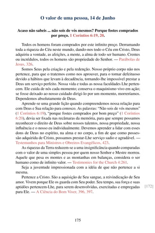 O valor de uma pessoa, 14 de Junho

 Acaso não sabeis ... não sois de vós mesmos? Porque fostes comprados
                      por preço. 1 Coríntios 6:19, 20.

    Todos os homens foram comprados por este inﬁnito preço. Derramando
toda a riqueza do Céu neste mundo, dando-nos todo o Céu em Cristo, Deus
adquiriu a vontade, as afeições, a mente, a alma de todo ser humano. Crentes
ou incrédulos, todos os homens são propriedade do Senhor. — Parábolas de
Jesus, 326.
    Somos Seus pela criação e pela redenção. Nosso próprio corpo não nos
pertence, para que o tratemos como nos aprouver, para o tornar defeituoso
devido a hábitos que levam à decadência, tornando-lhe impossível prestar a
Deus um serviço perfeito. Nossa vida e todas as nossa faculdades Lhe perten-
cem. Ele cuida de nós cada momento; conserva o maquinismo vivo em ação;
se fosse deixado ao nosso cuidado dirigi-lo por um momento, morreríamos.
Dependemos absolutamente de Deus.
    Aprende-se uma grande lição quando compreendemos nossa relação para
com Deus e Sua relação para conosco. As palavras: “Não sois de vós mesmos”
(1 Coríntios 6:19), “porque fostes comprados por bom preço” (1 Coríntios
6:20), devia ser ﬁxada nas recâmaras da memória, para que sempre possamos
reconhecer o direito de Deus sobre nossos talentos, nossa propriedade, nossa
inﬂuência e o nosso eu individualmente. Devemos aprender a lidar com esses
dons de Deus no espírito, na alma e no corpo, a ﬁm de que como posses-
são adquirida de Cristo, possamos prestar-Lhe serviço sadio e agradável. —
Testemunhos para Ministros e Obreiros Evangélicos, 423.
    As riquezas da Terra reduzem-se a uma insigniﬁcância quando comparadas
com o valor de uma simples pessoa por quem nosso Senhor e Mestre morreu.
Aquele que pesa os montes e as montanhas em balanças, considera o ser
humano como de inﬁnito valor. — Testimonies for the Church 4:261.
    Seja a juventude impressionada com a idéia de que não pertence a si
mesma.
    Pertence a Cristo. São a aquisição de Seu sangue, a reivindicação de Seu
amor. Vivem porque Ele os guarda com Seu poder. Seu tempo, sua força e suas
aptidões pertencem-Lhe, para serem desenvolvidas, exercitadas e empregadas     [172]
para Ele. — A Ciência do Bom Viver, 396, 397.




                                    175
 