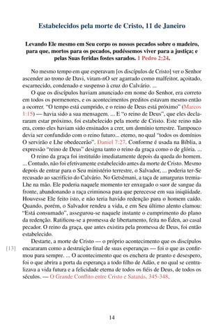 Estabelecidos pela morte de Cristo, 11 de Janeiro

        Levando Ele mesmo em Seu corpo os nossos pecados sobre o madeiro,
        para que, mortos para os pecados, pudéssemos viver para a justiça; e
                   pelas Suas feridas fostes sarados. 1 Pedro 2:24.

            No mesmo tempo em que esperavam [os discípulos de Cristo] ver o Senhor
       ascender ao trono de Davi, viram-nO ser agarrado como malfeitor, açoitado,
       escarnecido, condenado e suspenso à cruz do Calvário. ...
            O que os discípulos haviam anunciado em nome do Senhor, era correto
       em todos os pormenores, e os acontecimentos preditos estavam mesmo então
       a ocorrer. “O tempo está cumprido, e o reino de Deus está próximo” (Marcos
       1:15) — havia sido a sua mensagem. ... E “o reino de Deus”, que eles decla-
       raram estar próximo, foi estabelecido pela morte de Cristo. Este reino não
       era, como eles haviam sido ensinados a crer, um domínio terrestre. Tampouco
       devia ser confundido com o reino futuro... eterno, no qual “todos os domínios
       O servirão e Lhe obedecerão”. Daniel 7:27. Conforme é usada na Bíblia, a
       expressão “reino de Deus” designa tanto o reino da graça como o de glória. ...
            O reino da graça foi instituído imediatamente depois da queda do homem.
       ... Contudo, não foi efetivamente estabelecido antes da morte de Cristo. Mesmo
       depois de entrar para o Seu ministério terrestre, o Salvador, ... poderia ter-Se
       recusado ao sacrifício do Calvário. No Getsêmani, a taça de amarguras tremia-
       Lhe na mão. Ele poderia naquele momento ter enxugado o suor de sangue da
       fronte, abandonando a raça criminosa para que perecesse em sua iniqüidade.
       Houvesse Ele feito isto, e não teria havido redenção para o homem caído.
       Quando, porém, o Salvador rendeu a vida, e em Seu último alento clamou:
       “Está consumado”, assegurou-se naquele instante o cumprimento do plano
       da redenção. Ratiﬁcou-se a promessa de libertamento, feita no Éden, ao casal
       pecador. O reino da graça, que antes existira pela promessa de Deus, foi então
       estabelecido.
            Destarte, a morte de Cristo — o próprio acontecimento que os discípulos
[13]   encararam como a destruição ﬁnal de suas esperanças — foi o que as conﬁr-
       mou para sempre. ... O acontecimento que os enchera de pranto e desespero,
       foi o que abrira a porta da esperança a todo ﬁlho de Adão, e no qual se centra-
       lizava a vida futura e a felicidade eterna de todos os ﬁéis de Deus, de todos os
       séculos. — O Grande Conﬂito entre Cristo e Satanás, 345-348.




                                             14
 