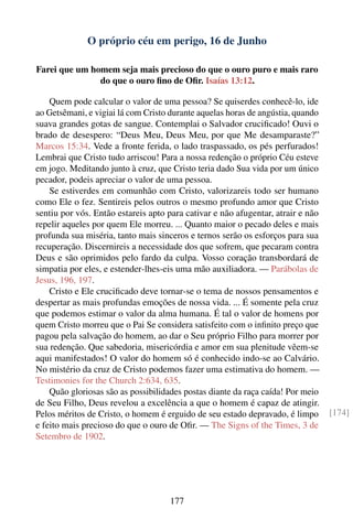 O próprio céu em perigo, 16 de Junho

Farei que um homem seja mais precioso do que o ouro puro e mais raro
               do que o ouro ﬁno de Oﬁr. Isaías 13:12.

    Quem pode calcular o valor de uma pessoa? Se quiserdes conhecê-lo, ide
ao Getsêmani, e vigiai lá com Cristo durante aquelas horas de angústia, quando
suava grandes gotas de sangue. Contemplai o Salvador cruciﬁcado! Ouvi o
brado de desespero: “Deus Meu, Deus Meu, por que Me desamparaste?”
Marcos 15:34. Vede a fronte ferida, o lado traspassado, os pés perfurados!
Lembrai que Cristo tudo arriscou! Para a nossa redenção o próprio Céu esteve
em jogo. Meditando junto à cruz, que Cristo teria dado Sua vida por um único
pecador, podeis apreciar o valor de uma pessoa.
    Se estiverdes em comunhão com Cristo, valorizareis todo ser humano
como Ele o fez. Sentireis pelos outros o mesmo profundo amor que Cristo
sentiu por vós. Então estareis apto para cativar e não afugentar, atrair e não
repelir aqueles por quem Ele morreu. ... Quanto maior o pecado deles e mais
profunda sua miséria, tanto mais sinceros e ternos serão os esforços para sua
recuperação. Discernireis a necessidade dos que sofrem, que pecaram contra
Deus e são oprimidos pelo fardo da culpa. Vosso coração transbordará de
simpatia por eles, e estender-lhes-eis uma mão auxiliadora. — Parábolas de
Jesus, 196, 197.
    Cristo e Ele cruciﬁcado deve tornar-se o tema de nossos pensamentos e
despertar as mais profundas emoções de nossa vida. ... É somente pela cruz
que podemos estimar o valor da alma humana. É tal o valor de homens por
quem Cristo morreu que o Pai Se considera satisfeito com o inﬁnito preço que
pagou pela salvação do homem, ao dar o Seu próprio Filho para morrer por
sua redenção. Que sabedoria, misericórdia e amor em sua plenitude vêem-se
aqui manifestados! O valor do homem só é conhecido indo-se ao Calvário.
No mistério da cruz de Cristo podemos fazer uma estimativa do homem. —
Testimonies for the Church 2:634, 635.
    Quão gloriosas são as possibilidades postas diante da raça caída! Por meio
de Seu Filho, Deus revelou a excelência a que o homem é capaz de atingir.
Pelos méritos de Cristo, o homem é erguido de seu estado depravado, é limpo      [174]
e feito mais precioso do que o ouro de Oﬁr. — The Signs of the Times, 3 de
Setembro de 1902.




                                    177
 
