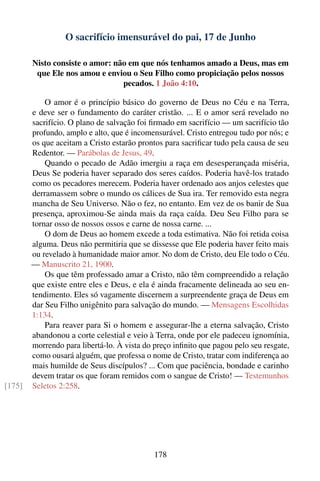 O sacrifício imensurável do pai, 17 de Junho

        Nisto consiste o amor: não em que nós tenhamos amado a Deus, mas em
         que Ele nos amou e enviou o Seu Filho como propiciação pelos nossos
                                 pecados. 1 João 4:10.

            O amor é o princípio básico do governo de Deus no Céu e na Terra,
        e deve ser o fundamento do caráter cristão. ... E o amor será revelado no
        sacrifício. O plano de salvação foi ﬁrmado em sacrifício — um sacrifício tão
        profundo, amplo e alto, que é incomensurável. Cristo entregou tudo por nós; e
        os que aceitam a Cristo estarão prontos para sacriﬁcar tudo pela causa de seu
        Redentor. — Parábolas de Jesus, 49.
            Quando o pecado de Adão imergiu a raça em desesperançada miséria,
        Deus Se poderia haver separado dos seres caídos. Poderia havê-los tratado
        como os pecadores merecem. Poderia haver ordenado aos anjos celestes que
        derramassem sobre o mundo os cálices de Sua ira. Ter removido esta negra
        mancha de Seu Universo. Não o fez, no entanto. Em vez de os banir de Sua
        presença, aproximou-Se ainda mais da raça caída. Deu Seu Filho para se
        tornar osso de nossos ossos e carne de nossa carne. ...
            O dom de Deus ao homem excede a toda estimativa. Não foi retida coisa
        alguma. Deus não permitiria que se dissesse que Ele poderia haver feito mais
        ou revelado à humanidade maior amor. No dom de Cristo, deu Ele todo o Céu.
        — Manuscrito 21, 1900.
            Os que têm professado amar a Cristo, não têm compreendido a relação
        que existe entre eles e Deus, e ela é ainda fracamente delineada ao seu en-
        tendimento. Eles só vagamente discernem a surpreendente graça de Deus em
        dar Seu Filho unigênito para salvação do mundo. — Mensagens Escolhidas
        1:134.
            Para reaver para Si o homem e assegurar-lhe a eterna salvação, Cristo
        abandonou a corte celestial e veio à Terra, onde por ele padeceu ignomínia,
        morrendo para libertá-lo. À vista do preço inﬁnito que pagou pelo seu resgate,
        como ousará alguém, que professa o nome de Cristo, tratar com indiferença ao
        mais humilde de Seus discípulos? ... Com que paciência, bondade e carinho
        devem tratar os que foram remidos com o sangue de Cristo! — Testemunhos
[175]   Seletos 2:258.




                                             178
 