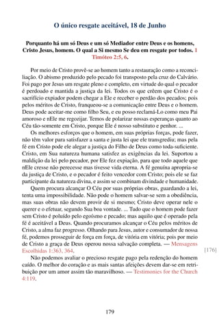 O único resgate aceitável, 18 de Junho

 Porquanto há um só Deus e um só Mediador entre Deus e os homens,
Cristo Jesus, homem. O qual a Si mesmo Se deu em resgate por todos. 1
                          Timóteo 2:5, 6.

    Por meio de Cristo provê-se ao homem tanto a restauração como a reconci-
liação. O abismo produzido pelo pecado foi transposto pela cruz do Calvário.
Foi pago por Jesus um resgate pleno e completo, em virtude do qual o pecador
é perdoado e mantida a justiça da lei. Todos os que crêem que Cristo é o
sacrifício expiador podem chegar a Ele e receber o perdão dos pecados; pois
pelos méritos de Cristo, franqueou-se a comunicação entre Deus e o homem.
Deus pode aceitar-me como ﬁlho Seu, e eu posso reclamá-Lo como meu Pai
amoroso e nEle me regozijar. Temos de polarizar nossas esperanças quanto ao
Céu tão-somente em Cristo, porque Ele é nosso substituto e penhor. ...
    Os melhores esforços que o homem, em suas próprias forças, pode fazer,
não têm valor para satisfazer a santa e justa lei que ele transgrediu; mas pela
fé em Cristo pode ele alegar a justiça do Filho de Deus como toda-suﬁciente.
Cristo, em Sua natureza humana satisfez as exigências da lei. Suportou a
maldição da lei pelo pecador, por Ele fez expiação, para que todo aquele que
nEle cresse não perecesse mas tivesse vida eterna. A fé genuína apropria-se
da justiça de Cristo, e o pecador é feito vencedor com Cristo; pois ele se faz
participante da natureza divina, e assim se combinam divindade e humanidade.
    Quem procura alcançar O Céu por suas próprias obras, guardando a lei,
tenta uma impossibilidade. Não pode o homem salvar-se sem a obediência,
mas suas obras não devem provir de si mesmo; Cristo deve operar nele o
querer e o efetuar, segundo Sua boa vontade. ... Tudo que o homem pode fazer
sem Cristo é poluído pelo egoísmo e pecado; mas aquilo que é operado pela
fé é aceitável a Deus. Quando procuramos alcançar o Céu pelos méritos de
Cristo, a alma faz progresso. Olhando para Jesus, autor e consumador de nossa
fé, podemos prosseguir de força em força, de vitória em vitória; pois por meio
de Cristo a graça de Deus operou nossa salvação completa. — Mensagens
Escolhidas 1:363, 364.                                                            [176]
    Não podemos avaliar o precioso resgate pago pela redenção do homem
caído. O melhor do coração e as mais santas afeições devem dar-se em retri-
buição por um amor assim tão maravilhoso. — Testimonies for the Church
4:119.




                                     179
 