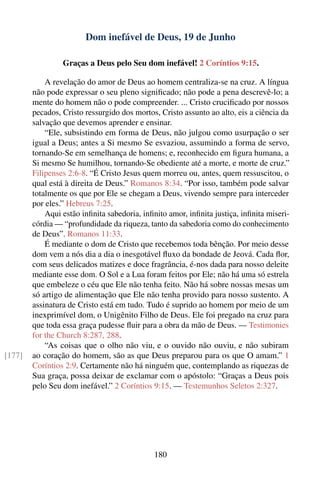 Dom inefável de Deus, 19 de Junho

                 Graças a Deus pelo Seu dom inefável! 2 Coríntios 9:15.

            A revelação do amor de Deus ao homem centraliza-se na cruz. A língua
        não pode expressar o seu pleno signiﬁcado; não pode a pena descrevê-lo; a
        mente do homem não o pode compreender. ... Cristo cruciﬁcado por nossos
        pecados, Cristo ressurgido dos mortos, Cristo assunto ao alto, eis a ciência da
        salvação que devemos aprender e ensinar.
            “Ele, subsistindo em forma de Deus, não julgou como usurpação o ser
        igual a Deus; antes a Si mesmo Se esvaziou, assumindo a forma de servo,
        tornando-Se em semelhança de homens; e, reconhecido em ﬁgura humana, a
        Si mesmo Se humilhou, tornando-Se obediente até a morte, e morte de cruz.”
        Filipenses 2:6-8. “É Cristo Jesus quem morreu ou, antes, quem ressuscitou, o
        qual está à direita de Deus.” Romanos 8:34. “Por isso, também pode salvar
        totalmente os que por Ele se chegam a Deus, vivendo sempre para interceder
        por eles.” Hebreus 7:25.
            Aqui estão inﬁnita sabedoria, inﬁnito amor, inﬁnita justiça, inﬁnita miseri-
        córdia — “profundidade da riqueza, tanto da sabedoria como do conhecimento
        de Deus”. Romanos 11:33.
            É mediante o dom de Cristo que recebemos toda bênção. Por meio desse
        dom vem a nós dia a dia o inesgotável ﬂuxo da bondade de Jeová. Cada ﬂor,
        com seus delicados matizes e doce fragrância, é-nos dada para nosso deleite
        mediante esse dom. O Sol e a Lua foram feitos por Ele; não há uma só estrela
        que embeleze o céu que Ele não tenha feito. Não há sobre nossas mesas um
        só artigo de alimentação que Ele não tenha provido para nosso sustento. A
        assinatura de Cristo está em tudo. Tudo é suprido ao homem por meio de um
        inexprimível dom, o Unigênito Filho de Deus. Ele foi pregado na cruz para
        que toda essa graça pudesse ﬂuir para a obra da mão de Deus. — Testimonies
        for the Church 8:287, 288.
            “As coisas que o olho não viu, e o ouvido não ouviu, e não subiram
[177]   ao coração do homem, são as que Deus preparou para os que O amam.” 1
        Coríntios 2:9. Certamente não há ninguém que, contemplando as riquezas de
        Sua graça, possa deixar de exclamar com o apóstolo: “Graças a Deus pois
        pelo Seu dom inefável.” 2 Coríntios 9:15. — Testemunhos Seletos 2:327.




                                             180
 