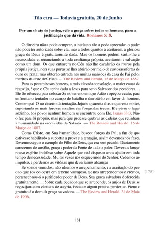 Tão cara — Todavia gratuita, 20 de Junho

  Por um só ato de justiça, veio a graça sobre todos os homens, para a
                justiﬁcação que dá vida. Romanos 5:18.

    O dinheiro não a pode comprar, o intelecto não a pode apreender, o poder
não pode ter autoridade sobre ela, mas a todos quantos a aceitarem, a gloriosa
graça de Deus é gratuitamente dada. Mas os homens podem sentir-lhe a
necessidade e, renunciando a toda conﬁança própria, aceitarem a salvação
como um dom. Os que entrarem no Céu não lhe escalarão os muros pela
própria justiça, nem suas portas se lhes abrirão por meio de custosas ofertas de
ouro ou prata; mas obterão entrada nas muitas mansões da casa do Pai pelos
méritos da cruz de Cristo. — The Review and Herald, 15 de Março de 1887.
    Para os pecaminosos homens, a mais elevada consolação, a maior causa de
regozijo, é que o Céu tenha dado a Jesus para ser o Salvador dos pecadores. ...
Ele Se ofereceu para colocar-Se no terreno em que Adão tropeçou e caiu; para
enfrentar o tentador no campo de batalha e derrotá-lo em favor do homem.
Contemplai-O no deserto da tentação. Jejuou quarenta dias e quarenta noites,
suportando os mais ferozes assaltos das forças das trevas. Ele pisou o lagar
sozinho, dos povos nenhum homem se encontrou com Ele. Isaías 63:3. Não
o fez para Si próprio, mas para que pudesse quebrar as cadeias que retinham
a humanidade na escravidão de Satanás. — The Review and Herald, 15 de
Março de 1887.
    Como Cristo, em Sua humanidade, buscou forças do Pai, a ﬁm de que
estivesse habilitado a suportar a prova e a tentação, assim devemos nós fazer.
Devemos seguir o exemplo do Filho de Deus, que era sem pecado. Diariamente
carecemos de auxílio, graça e poder da Fonte de todo o poder. Devemos lançar
nosso espírito indefeso sobre Aquele que está disposto a nos ajudar em todo
tempo de necessidade. Muitas vezes nos esquecemos do Senhor. Cedemos ao
impulso, e perdemos as vitórias que deveríamos alcançar.
    Se somos vencidos, não adiemos o arrependimento, e a aceitação do per-
dão que nos colocará em terreno vantajoso. Se nos arrependemos e cremos,           [178]
pertencer-nos-á o puriﬁcador poder de Deus. Sua graça salvadora é oferecida
gratuitamente. ... Sobre cada pecador que se arrepende, os anjos de Deus se
regozijam com cânticos de alegria. Pecador algum precisa perder-se. Pleno e
gratuito é o dom da graça salvadora. — The Review and Herald, 31 de Maio
de 1906.




                                     181
 