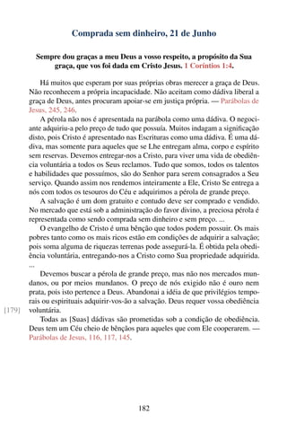 Comprada sem dinheiro, 21 de Junho

          Sempre dou graças a meu Deus a vosso respeito, a propósito da Sua
              graça, que vos foi dada em Cristo Jesus. 1 Coríntios 1:4.

            Há muitos que esperam por suas próprias obras merecer a graça de Deus.
        Não reconhecem a própria incapacidade. Não aceitam como dádiva liberal a
        graça de Deus, antes procuram apoiar-se em justiça própria. — Parábolas de
        Jesus, 245, 246.
            A pérola não nos é apresentada na parábola como uma dádiva. O negoci-
        ante adquiriu-a pelo preço de tudo que possuía. Muitos indagam a signiﬁcação
        disto, pois Cristo é apresentado nas Escrituras como uma dádiva. É uma dá-
        diva, mas somente para aqueles que se Lhe entregam alma, corpo e espírito
        sem reservas. Devemos entregar-nos a Cristo, para viver uma vida de obediên-
        cia voluntária a todos os Seus reclamos. Tudo que somos, todos os talentos
        e habilidades que possuímos, são do Senhor para serem consagrados a Seu
        serviço. Quando assim nos rendemos inteiramente a Ele, Cristo Se entrega a
        nós com todos os tesouros do Céu e adquirimos a pérola de grande preço.
            A salvação é um dom gratuito e contudo deve ser comprado e vendido.
        No mercado que está sob a administração do favor divino, a preciosa pérola é
        representada como sendo comprada sem dinheiro e sem preço. ...
            O evangelho de Cristo é uma bênção que todos podem possuir. Os mais
        pobres tanto como os mais ricos estão em condições de adquirir a salvação;
        pois soma alguma de riquezas terrenas pode assegurá-la. É obtida pela obedi-
        ência voluntária, entregando-nos a Cristo como Sua propriedade adquirida.
        ...
            Devemos buscar a pérola de grande preço, mas não nos mercados mun-
        danos, ou por meios mundanos. O preço de nós exigido não é ouro nem
        prata, pois isto pertence a Deus. Abandonai a idéia de que privilégios tempo-
        rais ou espirituais adquirir-vos-ão a salvação. Deus requer vossa obediência
[179]   voluntária.
            Todas as [Suas] dádivas são prometidas sob a condição de obediência.
        Deus tem um Céu cheio de bênçãos para aqueles que com Ele cooperarem. —
        Parábolas de Jesus, 116, 117, 145.




                                            182
 