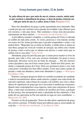Graça bastante para todos, 22 de Junho

Se, pela ofensa de um e por meio de um só, reinou a morte, muito mais
os que recebem a abundância da graça e o dom da justiça reinarão em
     vida por meio de um só, a saber, Jesus Cristo. Romanos 5:17.

    Deus tem abundância de graça e poder aguardando nossa demanda. Mas
a razão por que não sentimos nossa grande necessidade é que olhamos para
nós mesmos, e não para Jesus. Não exaltamos a Jesus nem descansamos
inteiramente em Seus méritos. — Testimonies for the Church 5:167.
    A providência tomada é completa, e a eterna justiça de Cristo é colocada
ao crédito de toda alma crente. As vestes, preciosas e sem mácula, tecidas
nos teares do Céu, foram providas para o pecador arrependido e crente, e ele
poderá dizer: “Regozijar-me-ei muito no Senhor, a minha alma se alegra no
meu Deus; porque me vestiu de vestidos de salvação, me cobriu com o manto
de justiça, como o noivo que se adorna com atavios, e como noiva que se
enfeita com as suas jóias.” Isaías 61:10.
    Abundante graça foi provida para que o crente possa manter-se livre do
pecado; pois todo o Céu, com seus recursos ilimitados, foi posto à nossa
disposição. Devemos servir-nos da fonte da salvação. ... Em nós mesmos
somos pecadores; mas em Cristo somos justos. Tendo-nos feito justos, me-
diante a imputada justiça de Cristo, Deus nos pronuncia justos e nos trata
como justos. Considera-nos Seus ﬁlhos amados. Cristo atua contra o poder do
pecado, e onde este abundava, muito mais abundante é a graça. — Mensagens
Escolhidas 1:394.
    Podemos consignar progresso diário no caminho ascendente da santidade,
e todavia encontraremos alturas ainda maiores a galgar; mas toda tensão do
músculo espiritual, cada esforço do coração e do cérebro, traz à luz a abun-
dância do suprimento de graça que nos é necessário à medida que avançamos.
Quanto mais contemplarmos essas riquezas, tanto mais entraremos de posse         [180]
delas, e tanto mais revelaremos os méritos do sacrifício de Cristo, a proteção
de Sua justiça, Seu inexprimível amor, a plenitude de Sua sabedoria, e Seu
poder de nos apresentar ao Pai sem mácula ou ruga ou coisa semelhante. —
Manuscrito 20, 1899.
    Vivemos no dia da preparação. Temos de obter pleno suprimento de graça,
dos celeiros celestiais. O Senhor tomou providências para as necessidades de
cada dia. — The Review and Herald, 31 de Maio de 1906.




                                    183
 