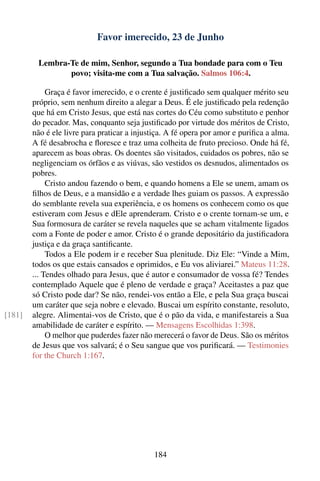 Favor imerecido, 23 de Junho

         Lembra-Te de mim, Senhor, segundo a Tua bondade para com o Teu
                povo; visita-me com a Tua salvação. Salmos 106:4.

             Graça é favor imerecido, e o crente é justiﬁcado sem qualquer mérito seu
        próprio, sem nenhum direito a alegar a Deus. É ele justiﬁcado pela redenção
        que há em Cristo Jesus, que está nas cortes do Céu como substituto e penhor
        do pecador. Mas, conquanto seja justiﬁcado por virtude dos méritos de Cristo,
        não é ele livre para praticar a injustiça. A fé opera por amor e puriﬁca a alma.
        A fé desabrocha e ﬂoresce e traz uma colheita de fruto precioso. Onde há fé,
        aparecem as boas obras. Os doentes são visitados, cuidados os pobres, não se
        negligenciam os órfãos e as viúvas, são vestidos os desnudos, alimentados os
        pobres.
             Cristo andou fazendo o bem, e quando homens a Ele se unem, amam os
        ﬁlhos de Deus, e a mansidão e a verdade lhes guiam os passos. A expressão
        do semblante revela sua experiência, e os homens os conhecem como os que
        estiveram com Jesus e dEle aprenderam. Cristo e o crente tornam-se um, e
        Sua formosura de caráter se revela naqueles que se acham vitalmente ligados
        com a Fonte de poder e amor. Cristo é o grande depositário da justiﬁcadora
        justiça e da graça santiﬁcante.
             Todos a Ele podem ir e receber Sua plenitude. Diz Ele: “Vinde a Mim,
        todos os que estais cansados e oprimidos, e Eu vos aliviarei.” Mateus 11:28.
        ... Tendes olhado para Jesus, que é autor e consumador de vossa fé? Tendes
        contemplado Aquele que é pleno de verdade e graça? Aceitastes a paz que
        só Cristo pode dar? Se não, rendei-vos então a Ele, e pela Sua graça buscai
        um caráter que seja nobre e elevado. Buscai um espírito constante, resoluto,
[181]   alegre. Alimentai-vos de Cristo, que é o pão da vida, e manifestareis a Sua
        amabilidade de caráter e espírito. — Mensagens Escolhidas 1:398.
             O melhor que puderdes fazer não merecerá o favor de Deus. São os méritos
        de Jesus que vos salvará; é o Seu sangue que vos puriﬁcará. — Testimonies
        for the Church 1:167.




                                             184
 