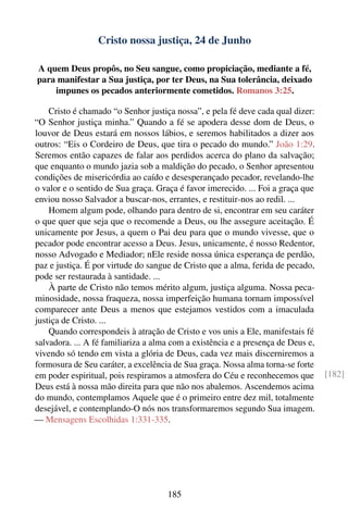 Cristo nossa justiça, 24 de Junho

A quem Deus propôs, no Seu sangue, como propiciação, mediante a fé,
para manifestar a Sua justiça, por ter Deus, na Sua tolerância, deixado
    impunes os pecados anteriormente cometidos. Romanos 3:25.

    Cristo é chamado “o Senhor justiça nossa”, e pela fé deve cada qual dizer:
“O Senhor justiça minha.” Quando a fé se apodera desse dom de Deus, o
louvor de Deus estará em nossos lábios, e seremos habilitados a dizer aos
outros: “Eis o Cordeiro de Deus, que tira o pecado do mundo.” João 1:29.
Seremos então capazes de falar aos perdidos acerca do plano da salvação;
que enquanto o mundo jazia sob a maldição do pecado, o Senhor apresentou
condições de misericórdia ao caído e desesperançado pecador, revelando-lhe
o valor e o sentido de Sua graça. Graça é favor imerecido. ... Foi a graça que
enviou nosso Salvador a buscar-nos, errantes, e restituir-nos ao redil. ...
    Homem algum pode, olhando para dentro de si, encontrar em seu caráter
o que quer que seja que o recomende a Deus, ou lhe assegure aceitação. É
unicamente por Jesus, a quem o Pai deu para que o mundo vivesse, que o
pecador pode encontrar acesso a Deus. Jesus, unicamente, é nosso Redentor,
nosso Advogado e Mediador; nEle reside nossa única esperança de perdão,
paz e justiça. É por virtude do sangue de Cristo que a alma, ferida de pecado,
pode ser restaurada à santidade. ...
    À parte de Cristo não temos mérito algum, justiça alguma. Nossa peca-
minosidade, nossa fraqueza, nossa imperfeição humana tornam impossível
comparecer ante Deus a menos que estejamos vestidos com a imaculada
justiça de Cristo. ...
    Quando correspondeis à atração de Cristo e vos unis a Ele, manifestais fé
salvadora. ... A fé familiariza a alma com a existência e a presença de Deus e,
vivendo só tendo em vista a glória de Deus, cada vez mais discerniremos a
formosura de Seu caráter, a excelência de Sua graça. Nossa alma torna-se forte
em poder espiritual, pois respiramos a atmosfera do Céu e reconhecemos que        [182]
Deus está à nossa mão direita para que não nos abalemos. Ascendemos acima
do mundo, contemplamos Aquele que é o primeiro entre dez mil, totalmente
desejável, e contemplando-O nós nos transformaremos segundo Sua imagem.
— Mensagens Escolhidas 1:331-335.




                                     185
 