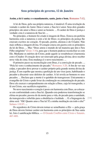Seus princípios de governo, 12 de Janeiro

Assim, a lei é santa; e o mandamento, santo, justo e bom. Romanos 7:12.

     A lei de Deus, pela sua própria natureza, é imutável. É uma revelação da
vontade e caráter do Autor. Deus é amor, e Sua lei é amor. Seus dois grandes
princípios são amor a Deus e amor ao homem. ... O caráter de Deus é justiça e
verdade; esta é a natureza de Sua lei. ...
     No princípio, o homem foi criado à imagem de Deus. Estava em perfeita
harmonia com a natureza e com a lei de Deus; os princípios da justiça lhe
estavam escritos no coração. O pecado, porém, alienou-o do Criador. Não
mais reﬂetia a imagem divina. O coração estava em guerra com os princípios
da lei de Deus. ... Mas “Deus amou o mundo de tal maneira que deu o Seu
Filho unigênito” (João 3:16), para que o homem pudesse reconciliar-se com
Ele. Mediante os méritos de Cristo, pode aquele se restabelecer à harmonia
com o Criador. O coração deve ser renovado pela graça divina; deve receber
nova vida de cima. Esta mudança é o novo nascimento. ...
     O primeiro passo na reconciliação com Deus, é a convicção de pecado. ...
“Pela lei vem o conhecimento do pecado.” Romanos 3:20. A ﬁm de ver sua
culpa, o pecador deve provar o caráter próprio pela grande norma divina de
justiça. É um espelho que mostra a perfeição de um viver justo, habilitando o
pecador a discernir seus defeitos de caráter. A lei revela ao homem os seus
pecados. ... Declara que a morte é o quinhão do transgressor. Unicamente o
evangelho de Cristo o pode livrar da condenação ou contaminação do pecado.
Deve ele exercer o arrependimento em relação a Deus, cuja lei transgrediu, e
fé em Cristo, seu sacrifício expiatório. ...
     No novo nascimento o coração é posto em harmonia com Deus, ao colocar-
se em conformidade com a Sua lei. Quando esta poderosa transformação se
efetua no pecador, passou ele da morte para a vida, do pecado para a santidade,
da transgressão e rebelião para a obediência e lealdade. ... E a linguagem da     [14]
alma será: “Oh! Quanto amo a Tua lei! É a minha meditação em todo o dia!”
Salmos 119:97. ...
     Os seguidores de Cristo devem tornar-se semelhantes a Ele — pela graça
de Deus devem formar caráter em harmonia com os princípios de Sua santa
lei. Isto é santiﬁcação bíblica. — O Grande Conﬂito entre Cristo e Satanás,
467-469.




                                      15
 