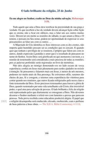 O lado brilhante da religião, 25 de Junho

        Eu me alegro no Senhor, exulto no Deus da minha salvação. Habacuque
                                        3:18.

            Todo aquele que ama a Deus deve testiﬁcar da preciosidade de sua graça e
        verdade. Os que recebem a luz da verdade devem alcançar lição sobre lição
        que os ensine, não a ﬁcar em silêncio, mas a falar uns aos outros muitas
        vezes. Devem ter em mente as reuniões do sábado, os que amam a Deus e O
        temem, e pensam em Seu nome, podem ter oportunidade de expressar os seus
        pensamentos ao falar uns com os outros. ...
            A Majestade do Céu identiﬁca os Seus interesses com os dos crentes, não
        importa quão humildes possam ser as condições que os cercam. E quando
        quer que tenham o privilégio de se reunirem, é próprio que falem uns com os
        outros, dando expressão à gratidão e amor que é o resultado de pensarem no
        nome do Senhor. Assim Deus será gloriﬁcado no que atentarem e ouvirem, e a
        reunião de testemunho será considerada a mais preciosa de todas as reuniões;
        pois as palavras proferidas serão registradas no livro de memórias.
            Não deis alegria ao inimigo demorando-vos no lado escuro de vossa
        experiência; conﬁai em Jesus mais plenamente para serdes ajudados no resistir
        à tentação. Se pensarmos e falarmos mais em Jesus, e menos de nós mesmos,
        podemos ter muito mais de Sua presença. Se estivermos nEle, seremos tão
        cheios de paz, fé e coragem, e teremos uma experiência tão vitoriosa para
        contar quando nos reunimos, que outros ﬁcarão refrigerados pelo nosso claro e
        forte testemunho de Deus. Esses preciosos testemunhos para louvor e glória de
        Deus, quando sustentados por uma vida semelhante a de Cristo, têm irresistível
        poder, o qual atua para salvação de pessoas. O lado brilhante e feliz da religião
        será representado pelos que diariamente se consagram a Deus. Não devemos
        desonrar o Senhor mediante o referir-nos com lamentos a provas que parecem
        penosas. Toda prova recebida como educadora produzirá alegria. O papel que
[183]   a religião desempenha será enaltecido, elevado, enobrecido, com o perfume
        de boas palavras e boas obras. — The S.D.A. Bible Commentary 4:1118.




                                              186
 