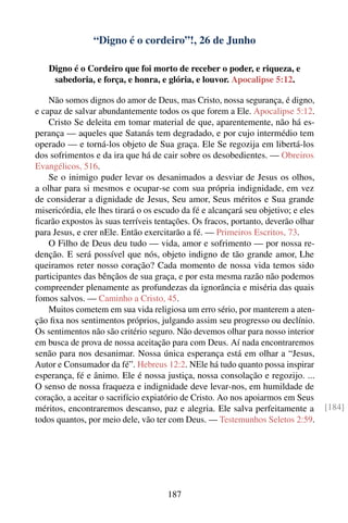 “Digno é o cordeiro”!, 26 de Junho

   Digno é o Cordeiro que foi morto de receber o poder, e riqueza, e
    sabedoria, e força, e honra, e glória, e louvor. Apocalipse 5:12.

    Não somos dignos do amor de Deus, mas Cristo, nossa segurança, é digno,
e capaz de salvar abundantemente todos os que forem a Ele. Apocalipse 5:12.
    Cristo Se deleita em tomar material de que, aparentemente, não há es-
perança — aqueles que Satanás tem degradado, e por cujo intermédio tem
operado — e torná-los objeto de Sua graça. Ele Se regozija em libertá-los
dos sofrimentos e da ira que há de cair sobre os desobedientes. — Obreiros
Evangélicos, 516.
    Se o inimigo puder levar os desanimados a desviar de Jesus os olhos,
a olhar para si mesmos e ocupar-se com sua própria indignidade, em vez
de considerar a dignidade de Jesus, Seu amor, Seus méritos e Sua grande
misericórdia, ele lhes tirará o os escudo da fé e alcançará seu objetivo; e eles
ﬁcarão expostos às suas terríveis tentações. Os fracos, portanto, deverão olhar
para Jesus, e crer nEle. Então exercitarão a fé. — Primeiros Escritos, 73.
    O Filho de Deus deu tudo — vida, amor e sofrimento — por nossa re-
denção. E será possível que nós, objeto indigno de tão grande amor, Lhe
queiramos reter nosso coração? Cada momento de nossa vida temos sido
participantes das bênçãos de sua graça, e por esta mesma razão não podemos
compreender plenamente as profundezas da ignorância e miséria das quais
fomos salvos. — Caminho a Cristo, 45.
    Muitos cometem em sua vida religiosa um erro sério, por manterem a aten-
ção ﬁxa nos sentimentos próprios, julgando assim seu progresso ou declínio.
Os sentimentos não são critério seguro. Não devemos olhar para nosso interior
em busca de prova de nossa aceitação para com Deus. Aí nada encontraremos
senão para nos desanimar. Nossa única esperança está em olhar a “Jesus,
Autor e Consumador da fé”. Hebreus 12:2. NEle há tudo quanto possa inspirar
esperança, fé e ânimo. Ele é nossa justiça, nossa consolação e regozijo. ...
O senso de nossa fraqueza e indignidade deve levar-nos, em humildade de
coração, a aceitar o sacrifício expiatório de Cristo. Ao nos apoiarmos em Seus
méritos, encontraremos descanso, paz e alegria. Ele salva perfeitamente a          [184]
todos quantos, por meio dele, vão ter com Deus. — Testemunhos Seletos 2:59.




                                     187
 