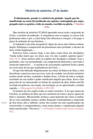 Mistério de mistérios, 27 de Junho

            Evidentemente, grande é o mistério da piedade: Aquele que foi
        manifestado na carne foi justiﬁcado em espírito, contemplado por anjos,
        pregado entre os gentios, crido no mundo, recebido na glória. 1 Timóteo
                                          3:16.

             Que mistério de mistérios! É difícil apreender nossa razão a majestade de
        Cristo, o mistério da redenção. A vergonhosa cruz se ergueu, os cravos Lhe
        perfuraram mãos e pés, a cruel lança Lhe dilacerou o coração, e foi pago o
        preço da redenção da raça humana. ...
             A redenção é um tema inesgotável, digno de nossa mais íntima contem-
        plação. Sobrepuja a compreensão do pensamento mais profundo, o alcance da
        mais vívida imaginação. ...
             Estivesse Jesus conosco hoje, e nos diria, como disse aos discípulos:
        “Ainda tenho muito que vos dizer, mas vós não o podeis suportar agora.”
        João 16:12. Jesus anelava abrir ao espírito dos discípulos verdades vivas e
        profundas, mas sua terrenalidade, sua compreensão deﬁciente e enuviada o
        tornavam impossível. ... A ausência de crescimento espiritual fecha a porta
        aos ricos raios de luz que resplandecem de Cristo. ...
             Os que têm laborado diligentemente nas minas da Palavra de Deus, e têm
        descoberto o precioso ouro nos ricos veios da verdade, nos divinos mistérios
        ocultos desde séculos, exaltarão o Senhor Jesus, a Fonte de toda a verdade,
        revelando em seu caráter o poder santiﬁcante daquilo que crêem. Jesus e Sua
        graça têm de ser entesourados no íntimo do santuário da alma. Então será Ele
        revelado em palavras, em oração, em exortação, ao ser apresentada a verdade
        sagrada. — Mensagens Escolhidas 1:403-405.
             O mistério da cruz explica todos os outros mistérios. À luz que emana do
        Calvário, os atributos de Deus que nos encheram de temor e pavor, aparecem
        belos e atraentes. Misericórdia, ternura e amor paternal são vistos a confun-
        dir-se com santidade, justiça e poder. Enquanto contemplamos a majestade
[185]   de Seu trono, alto e sublime, vemos Seu caráter em suas manifestações de
        misericórdia, e compreendemos, como nunca dantes, a signiﬁcação daquele
        título enternecedor: “Pai nosso.” — O Grande Conﬂito entre Cristo e Satanás,
        652.




                                             188
 