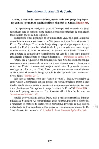 Insondáveis riquezas, 28 de Junho

 A mim, o menor de todos os santos, me foi dada esta graça de pregar
aos gentios o evangelho das insondáveis riquezas de Cristo. Efésios 3:8.

    Não é por qualquer restrição da parte de Deus que as riquezas de Sua graça
não aﬂuem para os homens, neste mundo. Se todos recebessem de bom grado,
todos seriam cheios de Seu Espírito.
    Toda pessoa tem o privilégio de ser um conduto vivo, pelo qual Deus pode
comunicar ao mundo os tesouros de Sua graça, as insondáveis riquezas de
Cristo. Nada há que Cristo mais deseje do que agentes que representem ao
mundo Seu Espírito e caráter. Não há nada de que o mundo mais necessite que
da manifestação do amor do Salvador, mediante a humanidade. Todo o Céu
está à espera de condutos pelos quais possa ser vertido o óleo santo para ser
uma alegria e bênção para os corações humanos. — Parábolas de Jesus, 419.
    “Deus, que é riquíssimo em misericórdia, pelo Seu muito amor com que
nos amou, estando nós ainda mortos em nossas ofensas, nos viviﬁcou junta-
mente com Cristo ... e nos ressuscitou juntamente com Ele, e nos fez assentar
nos lugares celestiais, em Cristo Jesus; para mostrar nos séculos vindouros
as abundantes riquezas da Sua graça pela Sua benignidade para conosco em
Cristo Jesus.” Efésios 2:4-7.
    Tais são as palavras com que “Paulo, o velho”, “Paulo, prisioneiro de
Jesus Cristo”, escrevendo de sua prisão em Roma, procurou expor a seus
irmãos aquilo que ele achou a linguagem insuﬁciente para exprimir em toda
a sua plenitude — “as riquezas incompreensíveis de Cristo” (Efésios 3:8), o
tesouro de graça gratuitamente oferecido aos caídos ﬁlhos dos homens. —
Testemunhos Seletos 2:326.
    medida que vossa alma anela a Deus, mais e mais encontrareis as inﬁnitas
riquezas de Sua graça. Ao contemplardes essas riquezas, passareis a possuí-las,
e revelareis os méritos do sacrifício do Salvador, a proteção de Sua justiça,
a plenitude de Sua sabedoria, e Seu poder de vos apresentar diante do Pai         [186]
“imaculados e irrepreensíveis”. 2 Pedro 3:14. — Atos dos Apóstolos, 567.




                                     189
 