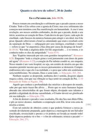 Quanto o céu teve de sofrer?, 30 de Junho

                     Eu e o Pai somos um. João 10:30.

    Poucos tomam em consideração o sofrimento que o pecado causou a nosso
Criador. Todo o Céu sofreu com a agonia de Cristo; mas esse sofrimento não
começou nem terminou com Sua manifestação em humanidade. A cruz é uma
revelação, aos nossos sentidos embotados, da dor que o pecado, desde o seu
início, acarretou ao coração de Deus. Cada desvio do que é justo, cada ação de
crueldade, cada fracasso da natureza humana para atingir o seu ideal, traz-Lhe
pesar. Quando sobrevieram a Israel as calamidades que eram o resultado certo
da separação de Deus — subjugação por seus inimigos, crueldade e morte
— refere-se que “se angustiou a Sua alma por causa da desgraça de Israel”.
Jó 10:16. “Em toda a angústia deles foi Ele angustiado; ... e os tomou, e os
conduziu todos os dias da antiguidade.” Isaías 63:9.
    Seu “Espírito intercede por nós com gemidos inexprimíveis”. Romanos
8:26. Enquanto “toda a criação geme e está juntamente com dores de parto
até agora” (Romanos 8:22), o coração do Pai inﬁnito condói-se, em simpatia.
Nosso mundo é um vasto hospital, ou seja, um cenário de miséria em que não
ousamos permitir mesmo que os nossos pensamentos se demorem. Compre-
endêssemos nós o que ele é na realidade, e o peso que sobre nós sentiríamos
seria terribilíssimo. No entanto, Deus o sente todo. — Educação, 263, 264.
    Nenhum suspiro se desprende, nenhuma dor é sentida, desgosto algum
magoa a alma, sem que sua vibração se faça sentir no coração do Pai. — O
Desejado de Todas as Nações, 356.
    Aquele que conhece a profundidade das misérias e desespero do mundo,
sabe por que meio trazer-lhe alívio. ... Posto que os seres humanos hajam
abusado das misericórdias de que foram objeto, dissipado seus talentos e
perdido a dignidade da divina varonilidade, o Criador deverá ser gloriﬁcado
em sua redenção. — Educação, 270.
    A ﬁm de destruir o pecado e seus resultados, Ele deu Seu mui dileto Filho,
e pôs ao nosso alcance, mediante a cooperação com Ele, levar esta cena de
miséria a termo.                                                                 [188]
    Com tal exército de obreiros como o que poderia fornecer a nossa ju-
ventude devidamente preparada, quão depressa a mensagem de um Salvador
cruciﬁcado, ressuscitado e prestes a vir poderia ser levada ao mundo todo!
Quão depressa poderia vir o ﬁm — o ﬁm do sofrimento, tristeza e pecado! —
Educação, 264, 271.



                                     191
 