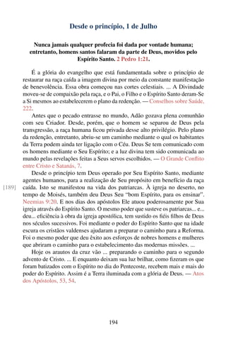 Desde o princípio, 1 de Julho

            Nunca jamais qualquer profecia foi dada por vontade humana;
           entretanto, homens santos falaram da parte de Deus, movidos pelo
                             Espírito Santo. 2 Pedro 1:21.

            É a glória do evangelho que está fundamentada sobre o princípio de
        restaurar na raça caída a imagem divina por meio da constante manifestação
        de benevolência. Essa obra começou nas cortes celestiais. ... A Divindade
        moveu-se de compaixão pela raça, e o Pai, o Filho e o Espírito Santo deram-Se
        a Si mesmos ao estabelecerem o plano da redenção. — Conselhos sobre Saúde,
        222.
            Antes que o pecado entrasse no mundo, Adão gozava plena comunhão
        com seu Criador. Desde, porém, que o homem se separou de Deus pela
        transgressão, a raça humana ﬁcou privada desse alto privilégio. Pelo plano
        da redenção, entretanto, abriu-se um caminho mediante o qual os habitantes
        da Terra podem ainda ter ligação com o Céu. Deus Se tem comunicado com
        os homens mediante o Seu Espírito; e a luz divina tem sido comunicada ao
        mundo pelas revelações feitas a Seus servos escolhidos. — O Grande Conﬂito
        entre Cristo e Satanás, 7.
            Desde o princípio tem Deus operado por Seu Espírito Santo, mediante
        agentes humanos, para a realização de Seu propósito em benefício da raça
[189]   caída. Isto se manifestou na vida dos patriarcas. À igreja no deserto, no
        tempo de Moisés, também deu Deus Seu “bom Espírito, para os ensinar”.
        Neemias 9:20. E nos dias dos apóstolos Ele atuou poderosamente por Sua
        igreja através do Espírito Santo. O mesmo poder que susteve os patriarcas... e...
        deu... eﬁciência à obra da igreja apostólica, tem sustido os ﬁéis ﬁlhos de Deus
        nos séculos sucessivos. Foi mediante o poder do Espírito Santo que na idade
        escura os cristãos valdenses ajudaram a preparar o caminho para a Reforma.
        Foi o mesmo poder que deu êxito aos esforços de nobres homens e mulheres
        que abriram o caminho para o estabelecimento das modernas missões. ...
            Hoje os arautos da cruz vão ... preparando o caminho para o segundo
        advento de Cristo. ... E enquanto deixam sua luz brilhar, como ﬁzeram os que
        foram batizados com o Espírito no dia do Pentecoste, recebem mais e mais do
        poder do Espírito. Assim é a Terra iluminada com a glória de Deus. — Atos
        dos Apóstolos, 53, 54.




                                              194
 