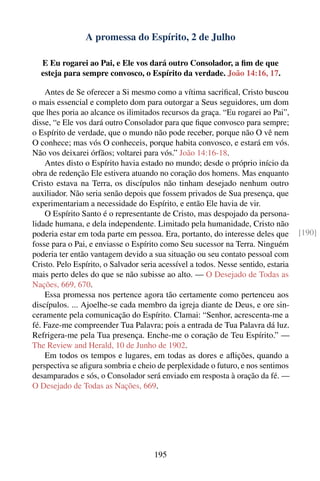 A promessa do Espírito, 2 de Julho

  E Eu rogarei ao Pai, e Ele vos dará outro Consolador, a ﬁm de que
  esteja para sempre convosco, o Espírito da verdade. João 14:16, 17.

    Antes de Se oferecer a Si mesmo como a vítima sacriﬁcal, Cristo buscou
o mais essencial e completo dom para outorgar a Seus seguidores, um dom
que lhes poria ao alcance os ilimitados recursos da graça. “Eu rogarei ao Pai”,
disse, “e Ele vos dará outro Consolador para que ﬁque convosco para sempre;
o Espírito de verdade, que o mundo não pode receber, porque não O vê nem
O conhece; mas vós O conheceis, porque habita convosco, e estará em vós.
Não vos deixarei órfãos; voltarei para vós.” João 14:16-18.
    Antes disto o Espírito havia estado no mundo; desde o próprio início da
obra de redenção Ele estivera atuando no coração dos homens. Mas enquanto
Cristo estava na Terra, os discípulos não tinham desejado nenhum outro
auxiliador. Não seria senão depois que fossem privados de Sua presença, que
experimentariam a necessidade do Espírito, e então Ele havia de vir.
    O Espírito Santo é o representante de Cristo, mas despojado da persona-
lidade humana, e dela independente. Limitado pela humanidade, Cristo não
poderia estar em toda parte em pessoa. Era, portanto, do interesse deles que        [190]
fosse para o Pai, e enviasse o Espírito como Seu sucessor na Terra. Ninguém
poderia ter então vantagem devido a sua situação ou seu contato pessoal com
Cristo. Pelo Espírito, o Salvador seria acessível a todos. Nesse sentido, estaria
mais perto deles do que se não subisse ao alto. — O Desejado de Todas as
Nações, 669, 670.
    Essa promessa nos pertence agora tão certamente como pertenceu aos
discípulos. ... Ajoelhe-se cada membro da igreja diante de Deus, e ore sin-
ceramente pela comunicação do Espírito. Clamai: “Senhor, acrescenta-me a
fé. Faze-me compreender Tua Palavra; pois a entrada de Tua Palavra dá luz.
Refrigera-me pela Tua presença. Enche-me o coração de Teu Espírito.” —
The Review and Herald, 10 de Junho de 1902.
    Em todos os tempos e lugares, em todas as dores e aﬂições, quando a
perspectiva se aﬁgura sombria e cheio de perplexidade o futuro, e nos sentimos
desamparados e sós, o Consolador será enviado em resposta à oração da fé. —
O Desejado de Todas as Nações, 669.




                                      195
 