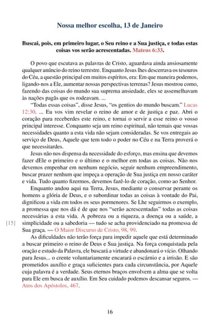 Nossa melhor escolha, 13 de Janeiro

       Buscai, pois, em primeiro lugar, o Seu reino e a Sua justiça, e todas estas
                      coisas vos serão acrescentadas. Mateus 6:33.

           O povo que escutava as palavras de Cristo, aguardava ainda ansiosamente
       qualquer anúncio do reino terrestre. Enquanto Jesus lhes descerrava os tesouros
       do Céu, a questão principal em muitos espíritos, era: Em que maneira podemos,
       ligando-nos a Ele, aumentar nossas perspectivas terrenas? Jesus mostrou como,
       fazendo das coisas do mundo sua suprema ansiedade, eles se assemelhavam
       às nações pagãs que os rodeavam. ...
           “Todas essas coisas”, disse Jesus, “os gentios do mundo buscam.” Lucas
       12:30. ... Eu vos vim revelar o reino de amor e de justiça e paz. Abri o
       coração para receberdes este reino, e tornai o servir a esse reino o vosso
       principal interesse. Conquanto seja um reino espiritual, não temais que vossas
       necessidades quanto a esta vida não sejam consideradas. Se vos entregais ao
       serviço de Deus, Aquele que tem todo o poder no Céu e na Terra proverá o
       que necessitardes.
           Jesus não nos dispensa da necessidade do esforço, mas ensina que devemos
       fazer dEle o primeiro e o último e o melhor em todas as coisas. Não nos
       devemos empenhar em nenhum negócio, seguir nenhum empreendimento,
       buscar prazer nenhum que impeça a operação de Sua justiça em nosso caráter
       e vida. Tudo quanto ﬁzermos, devemos fazê-lo de coração, como ao Senhor.
           Enquanto andou aqui na Terra, Jesus, mediante o conservar perante os
       homens a glória de Deus, e o subordinar todas as coisas à vontade do Pai,
       digniﬁcou a vida em todos os seus pormenores. Se Lhe seguirmos o exemplo,
       a promessa que nos dá é de que nos “serão acrescentadas” todas as coisas
       necessárias a esta vida. A pobreza ou a riqueza, a doença ou a saúde, a
[15]   simplicidade ou a sabedoria — tudo se acha providenciado na promessa de
       Sua graça. — O Maior Discurso de Cristo, 98, 99.
           As diﬁculdades não terão força para impedir aquele que está determinado
       a buscar primeiro o reino de Deus e Sua justiça. Na força conquistada pela
       oração e estudo da Palavra, ele buscará a virtude e abandonará o vício. Olhando
       para Jesus... o crente voluntariamente encarará o escárnio e a irrisão. E são
       prometidos auxílio e graça suﬁcientes para cada circunstância, por Aquele
       cuja palavra é a verdade. Seus eternos braços envolvem a alma que se volta
       para Ele em busca de auxílio. Em Seu cuidado podemos descansar seguros. —
       Atos dos Apóstolos, 467.



                                             16
 