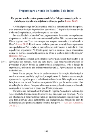 Preparo para a vinda do Espírito, 3 de Julho

         Eis que envio sobre vós a promessa de Meu Pai; permanecei, pois, na
             cidade, até que do alto sejais revestidos de poder. Lucas 24:49.

            A visível presença de Cristo estava prestes a ser retirada dos discípulos,
        mas uma nova dotação de poder lhes pertenceria. O Espírito Santo ser-lhes-ia
        dado em Sua plenitude, selando-os para a sua obra.
            Em obediência à ordem de Cristo, esperaram em Jerusalém o cumprimento
        da promessa do Pai — o derramamento do Espírito. Não esperaram ociosos.
        Diz o registro que “estavam sempre no templo, louvando e bendizendo a
        Deus”. Lucas 24:53. Reuniram-se também para, em nome de Jesus, apresentar
        seus pedidos ao Pai. ... Mais e mais alto eles estenderam a mão da fé, com
        o poderoso argumento: “É Cristo quem morreu, ou antes quem ressuscitou
        dentre os mortos, o qual está à direita de Deus, e também intercede por nós.”
        Romanos 8:34. ...
            Os discípulos oraram com intenso fervor para serem habilitados a se
[191]   aproximar dos homens, e em seu trato diário, falar palavras que levassem os
        pecadores a Cristo. Pondo de parte todas as divergências, todo o desejo de
        supremacia, uniram-se em íntima comunhão cristã. Aproximaram-se mais e
        mais de Deus. ...
            Esses dias de preparo foram de profundo exame de coração. Os discípulos
        sentiram sua necessidade espiritual, e suplicaram do Senhor a santa unção
        que os devia capacitar para o trabalho de salvar almas. Não suplicaram essas
        bênçãos apenas para si. Sentiam a responsabilidade que lhes cabia nessa obra
        de salvação de almas. Compreendiam que o evangelho devia ser proclamado
        ao mundo, e reclamavam o poder que Cristo prometera.
            Durante a era patriarcal a inﬂuência do Espírito Santo tinha sido muitas
        vezes revelada de maneira muito notável, mas nunca em Sua plenitude. Agora,
        em obediência à palavra do Salvador, os discípulos faziam suas súplicas por
        esse dom, e no Céu Cristo acrescentou Sua intercessão. Ele reclamou o dom do
        Espírito para que pudesse derramá-lo sobre Seu povo. — Atos dos Apóstolos,
        30, 35-37.




                                            196
 