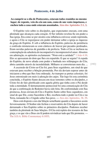 Pentecoste, 4 de Julho

Ao cumprir-se o dia de Pentecostes, estavam todos reunidos no mesmo
lugar; de repente, veio do céu um som, como de um vento impetuoso, e
encheu toda a casa onde estavam assentados. Atos dos Apóstolos 2:1, 2.

    O Espírito veio sobre os discípulos, que expectantes oravam, com uma
plenitude que alcançou cada coração. O Ser inﬁnito revelou-Se em poder a
Sua igreja. Era como se por séculos esta inﬂuência estivesse sendo reprimida,
e agora o Céu se regozijasse em poder derramar sobre a igreja as riquezas
da graça do Espírito. E sob a inﬂuência do Espírito, palavras de penitência
e conﬁssão misturavam-se com cânticos de louvor por pecados perdoados.
Eram ouvidas palavras de gratidão e de profecia. Todo o Céu se inclinou na
contemplação da sabedoria do incomparável e incompreensível amor. Absortos
em admiração, os apóstolos exclamaram: “Nisto está a caridade!” 1 João 4:10.
Eles se apossaram do dom que lhes era repartido. E que se seguiu? A espada
do Espírito, de novo aﬁada com poder e banhada nos relâmpagos do Céu,
abriu caminho através da incredulidade. Milhares se converteram num dia. ...     [192]
    A ascensão de Cristo ao Céu foi, para Seus seguidores, um sinal de que
estavam para receber a bênção prometida. Por ela deviam esperar antes de
iniciarem a obra que lhes fora ordenada. Ao transpor as portas celestiais, foi
Jesus entronizado em meio à adoração dos anjos. Tão logo foi esta cerimônia
concluída, o Espírito Santo desceu em ricas torrentes sobre os discípulos, e
Cristo foi de fato gloriﬁcado com aquela glória que tinha com o Pai desde
toda a eternidade. O derramamento pentecostal foi uma comunicação do Céu
de que a conﬁrmação do Redentor havia sido feita. De conformidade com Sua
promessa, Jesus enviara do Céu o Espírito Santo sobre Seus seguidores, em
sinal de que Ele, como Sacerdote e Rei, recebera todo o poder no Céu e na
Terra, tornando-Se o Ungido sobre Seu povo. — Atos dos Apóstolos, 38, 39.
    Deus está disposto a nos dar bênção semelhante quando a buscarmos assim
fervorosamente. O Senhor não fechou o reservatório do Céu depois de haver
derramado o Seu Espírito sobre os primeiros discípulos. Podemos receber
também da plenitude de Suas bênçãos. O Céu está repleto dos tesouros de Sua
graça, e os que vão a Deus em fé podem reivindicar tudo que Ele prometeu. —
The S.D.A. Bible Commentary 6:1055.




                                    197
 