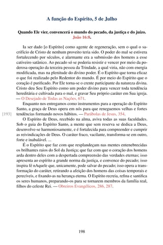 A função do Espírito, 5 de Julho

         Quando Ele vier, convencerá o mundo do pecado, da justiça e do juízo.
                                      João 16:8.

            Ia ser dado [o Espírito] como agente de regeneração, sem o qual o sa-
        crifício de Cristo de nenhum proveito teria sido. O poder do mal se estivera
        fortalecendo por séculos, e alarmante era a submissão dos homens a esse
        cativeiro satânico. Ao pecado só se poderia resistir e vencer por meio da po-
        derosa operação da terceira pessoa da Trindade, a qual viria, não com energia
        modiﬁcada, mas na plenitude do divino poder. É o Espírito que torna eﬁcaz
        o que foi realizado pelo Redentor do mundo. É por meio do Espírito que o
        coração é puriﬁcado. Por Ele torna-se o crente participante da natureza divina.
        Cristo deu Seu Espírito como um poder divino para vencer toda tendência
        hereditária e cultivada para o mal, e gravar Seu próprio caráter em Sua igreja.
        — O Desejado de Todas as Nações, 671.
            Enquanto nos entregamos como instrumentos para a operação do Espírito
        Santo, a graça de Deus opera em nós para que reneguemos velhas e fortes
[193]   tendências formando novos hábitos. — Parábolas de Jesus, 354.
            O Espírito de Deus, recebido na alma, aviva todas as suas faculdades.
        Sob o guia do Espírito Santo, a mente que sem reserva se dedica a Deus,
        desenvolve-se harmoniosamente, e é fortalecida para compreender e cumprir
        as reivindicações de Deus. O caráter fraco, vacilante, transforma-se em outro,
        forte e inabalável. ...
            É o Espírito que faz com que resplandeçam nas mentes entenebrecidas
        os brilhantes raios do Sol da Justiça; que faz com que o coração dos homens
        arda dentro deles com a despertada compreensão das verdades eternas; isso
        apresenta ao espírito a grande norma da justiça, e convence do pecado; isso
        inspira fé nAquele que, unicamente, pode salvar do pecado; isso opera a trans-
        formação do caráter, retirando a afeição dos homens das coisas temporais e
        perecíveis, e ﬁxando-as na herança eterna. O Espírito recreia, reﬁna e santiﬁca
        os seres humanos, preparando-os para se tornarem membros da família real,
        ﬁlhos do celeste Rei. — Obreiros Evangélicos, 286, 287.




                                             198
 