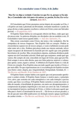 Um consolador como Cristo, 6 de Julho

 Mas Eu vos digo a verdade: Convém-vos que Eu vá, porque se Eu não
for, o Consolador não virá para vós outros; se, porém, Eu for, Eu vo-Lo
                          enviarei. João 16:7.

    O Consolador que Cristo prometeu enviar depois de ascender ao Céu, é
o Espírito em toda a plenitude da Divindade, tornando manifesto o poder da
graça divina a todos quantos recebem e crêem em Cristo como um Salvador
pessoal. — Evangelismo, 615.
    O Espírito Santo habita no consagrado obreiro de Deus, onde quer que
ele possa estar. As palavras dirigidas aos discípulos são-no também a nós. O
Consolador é tanto nosso quanto deles. — Atos dos Apóstolos, 51.
    Não existe consolador como Cristo, tão terno e tão verdadeiro. Ele Se
compadece de nossas fraquezas. Seu Espírito fala ao coração. Podem as
circunstâncias separar-nos de nossos amigos; o vasto e turbulento oceano pode
rolar entre nós e eles. Embora prevaleça ainda sua sincera amizade, talvez
sejam incapazes de demonstrá-la fazendo por nós aquilo que com gratidão
haveríamos de receber. Mas circunstância alguma, nenhuma distância pode
separar-nos do Consolador celestial. Onde quer que estejamos, aonde quer que      [194]
vamos, Ele sempre ali está, concedido em lugar de Cristo, para agir por Ele.
Está sempre à nossa mão direita, para nos falar palavras amáveis e calmas;
para apoiar, suster, erguer e animar. A inﬂuência do Espírito Santo é a vida de
Cristo no coração. Esse Espírito atua em todo aquele que recebe a Cristo, e
por meio dEle. Os que experimentam em si essa habitação do Espírito revelam
seus frutos: amor, alegria, paz, longanimidade, benignidade, bondade, fé. —
The Review and Herald, 26 de Outubro de 1897.
    O Espírito Santo sempre habita com aquele que está procurando aperfei-
çoar o caráter cristão. O Espírito Santo fornece o motivo puro, o princípio
vivo, ativo, que sustenta em cada emergência e em cada tentação a pessoa
crente, que luta e se esforça. O Espírito Santo sustenta o crente em meio ao
ódio do mundo, à hostilidade de parentes, em meio aos desapontamentos, à
compreensão da própria imperfeição e em meio aos erros da vida. Conﬁando
na incomparável pureza e perfeição de Cristo, a vitória é certa para aquele que
olha para o Autor e Consumador de nossa fé. ... Ele levou os nossos pecados, a
ﬁm de que por meio dEle pudéssemos ter distinção moral e apego à perfeição
do caráter cristão. — The Review and Herald, 30 de Novembro de 1897.




                                     199
 