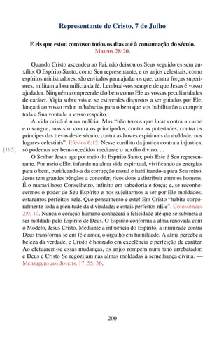 Representante de Cristo, 7 de Julho

           E eis que estou convosco todos os dias até à consumação do século.
                                     Mateus 28:20.

            Quando Cristo ascendeu ao Pai, não deixou os Seus seguidores sem au-
        xílio. O Espírito Santo, como Seu representante, e os anjos celestiais, como
        espíritos ministradores, são enviados para ajudar os que, contra forças superi-
        ores, militam a boa milícia da fé. Lembrai-vos sempre de que Jesus é vosso
        ajudador. Ninguém compreende tão bem como Ele as vossas peculiaridades
        de caráter. Vigia sobre vós e, se estiverdes dispostos a ser guiados por Ele,
        lançará ao vosso redor inﬂuências para o bem que vos habilitarão a cumprir
        toda a Sua vontade a vosso respeito.
            A vida cristã é uma milícia. Mas “não temos que lutar contra a carne
        e o sangue, mas sim contra os principados, contra as potestades, contra os
        príncipes das trevas deste século, contra as hostes espirituais da maldade, nos
        lugares celestiais”. Efésios 6:12. Nesse conﬂito da justiça contra a injustiça,
[195]   só podemos ser bem-sucedidos mediante o auxílio divino. ...
            O Senhor Jesus age por meio do Espírito Santo; pois Este é Seu represen-
        tante. Por meio dEle, infunde na alma vida espiritual, viviﬁcando as energias
        para o bem, puriﬁcando-a da corrupção moral e habilitando-a para Seu reino.
        Jesus tem grandes bênçãos a conceder, ricos dons a distribuir entre os homens.
        É o maravilhoso Conselheiro, inﬁnito em sabedoria e força; e, se reconhe-
        cermos o poder de Seu Espírito e nos sujeitarmos a ser por Ele moldados,
        estaremos perfeitos nele. Que pensamento é este! Em Cristo “habita corpo-
        ralmente toda a plenitude da divindade; e estais perfeitos nEle”. Colossences
        2:9, 10. Nunca o coração humano conhecerá a felicidade até que se submeta a
        ser moldado pelo Espírito de Deus. O Espírito conforma a alma renovada com
        o Modelo, Jesus Cristo. Mediante a inﬂuência do Espírito, a inimizade contra
        Deus transforma-se em fé e amor, o orgulho em humildade. A alma percebe a
        beleza da verdade, e Cristo é honrado em excelência e perfeição de caráter.
        Ao efetuarem-se essas mudanças, os anjos rompem num hino arrebatador,
        e Deus e Cristo Se regozijam nas almas moldadas à semelhança divina. —
        Mensagens aos Jovens, 17, 55, 56.




                                             200
 