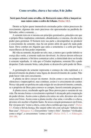 Como orvalho, chuva e luz solar, 8 de Julho

 Serei para Israel como orvalho, ele ﬂorescerá como o lírio e lançará as
            suas raízes como o cedro do Líbano. Oséias 14:5.

    Dentre as lições quase inumeráveis ensinadas pelos vários processos do
crescimento, algumas das mais preciosas são apresentadas na parábola do
Salvador, sobre a semente. ...
    A semente tem em si mesma um princípio germinativo, princípio este que
o próprio Deus implantou; entretanto, abandonada a si mesma, ela não teria
poder para germinar. O homem tem sua parte a desempenhar no produzir
o crescimento da semente; mas há um ponto além do qual ele nada pode
fazer. Deve conﬁar em Alguém que uniu a sementeira e a ceifa por laços
maravilhosos de Seu poder onipotente.
    Há vida na semente, há poder no solo; mas, a menos que o poder inﬁnito se
exerça dia e noite, a semente nada nos devolverá. As chuvas devem refrescar
os campos sedentos; o Sol deve comunicar calor; a eletricidade deve ser levada
à semente sepultada. A vida que o Criador implantou, somente Ele a pode
despertar. Cada semente brota, cada planta se desenvolve pelo poder de Deus.
...                                                                              [196]
    A germinação da semente representa o começo da vida espiritual, e o
desenvolvimento da planta é uma ﬁgura do desenvolvimento do caráter. Não
pode haver vida sem crescimento.
    A planta ou deve crescer ou morrer. Assim como o seu crescimento é
silencioso e imperceptível, mas contínuo, assim é o crescimento do caráter.
Nossa vida pode ser perfeita em cada estágio de seu desenvolvimento; contudo,
se o propósito de Deus para conosco se cumpre, haverá constante progresso.
    A planta cresce, recebendo aquilo que Deus proveu para o sustento de sua
vida. Da mesma forma o crescimento espiritual é alcançado pela cooperação
do poder divino. Assim como a planta cria raízes no solo, devemos nós criar
raízes em Cristo. Assim como a planta recebe a luz solar, o orvalho e a chuva,
devemos nós receber o Espírito Santo. Se nosso coração permanecer em Cristo,
Ele virá para nós “como a chuva, como chuva serôdia que rega a terra”. Oséias
6:3. Como o Sol da Justiça, Ele surgirá sobre nós com salvação “debaixo das
Suas asas”. Malaquias 4:2. Cresceremos “como o lírio”. Seremos “viviﬁcados
como o trigo”, e cresceremos “como a vide”. Oséias 14:5, 7. — Educação,
104-106.




                                     201
 